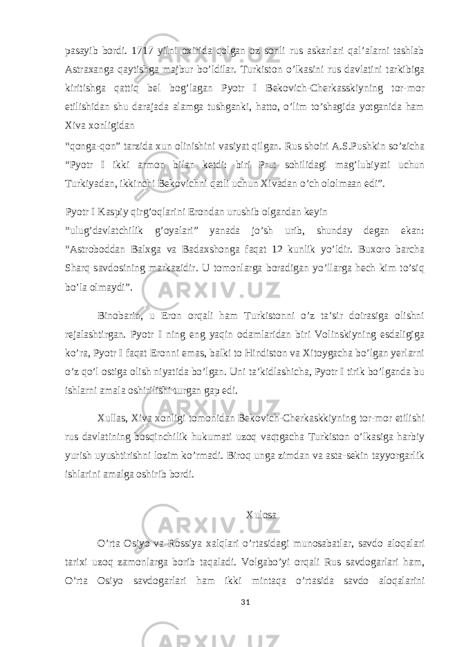 pasayib bordi. 1717 yilni oxirida qolgan oz sonli rus askarlari qal’alarni tashlab Astraxanga qaytishga majbur bo’ldilar. Turkiston o’lkasini rus davlatini tarkibiga kiritishga qattiq bel bog’lagan Pyotr I Bekovich-Cherkasskiyning tor-mor etilishidan shu darajada alamga tushganki, hatto, o’lim to’shagida yotganida ham Xiva xonligidan “qonga-qon” tarzida xun olinishini vasiyat qilgan. Rus shoiri A.S.Pushkin so’zicha “Pyotr I ikki armon bilan ketdi: biri Prut sohilidagi mag’lubiyati uchun Turkiyadan, ikkinchi Bekovichni qatli uchun Xivadan o’ch ololmaan edi”. Pyotr I Kaspiy qirg’oqlarini Erondan urushib olgandan keyin “ulug’davlatchilik g’oyalari” yanada jo’sh urib, shunday degan ekan: “Astroboddan Balxga va Badaxshonga faqat 12 kunlik yo’ldir. Buxoro barcha Sharq savdosining markazidir. U tomonlarga boradigan yo’llarga hech kim to’siq bo’la olmaydi”. Binobarin, u Eron orqali ham Turkistonni o’z ta’sir doirasiga olishni rejalashtirgan. Pyotr I ning eng yaqin odamlaridan biri Volinskiyning esdaligiga ko’ra, Pyotr I faqat Eronni emas, balki to Hindiston va Xitoygacha bo’lgan yerlarni o’z qo’l ostiga olish niyatida bo’lgan. Uni ta’kidlashicha, Pyotr I tirik bo’lganda bu ishlarni amala oshirilishi turgan gap edi. Xullas, Xiva xonligi tomonidan Bekovich-Cherkaskkiyning tor-mor etilishi rus davlatining bosqinchilik hukumati uzoq vaqtgacha Turkiston o’lkasiga harbiy yurish uyushtirishni lozim ko’rmadi. Biroq unga zimdan va asta-sekin tayyorgarlik ishlarini amalga oshirib bordi. Xulosa O’rta Osiyo va Rossiya xalqlari o’rtasidagi munosabatlar, savdo aloqalari tarixi uzoq zamonlarga borib taqaladi. Volgabo’yi orqali Rus savdogarlari ham, O’rta Osiyo savdogarlari ham ikki mintaqa o’rtasida savdo aloqalarini 31 