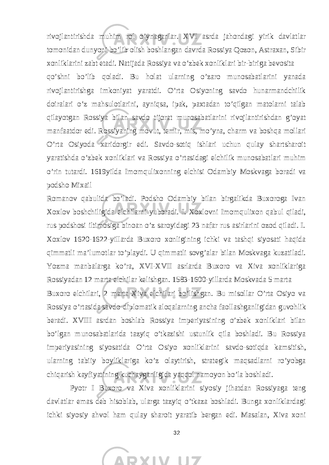 rivojlantirishda muhim rol o’ynaganlar. XVI asrda jahondagi yirik davlatlar tomonidan dunyoni bo’lib olish boshlangan davrda Rossiya Qozon, Astraxan, Sibir xonliklarini zabt etadi. Natijada Rossiya va o’zbek xonliklari bir-biriga bevosita qo’shni bo’lib qoladi. Bu holat ularning o’zaro munosabatlarini yanada rivojlantirishga imkoniyat yaratdi. O’rta Osiyoning savdo hunarmandchilik doiralari o’z mahsulotlarini, ayniqsa, ipak, paxtadan to’qilgan matolarni talab qilayotgan Rossiya bilan savdo tijorat munosabatlarini rivojlantirishdan g’oyat manfaatdor edi. Rossiyaning movut, temir, mis, mo’yna, charm va boshqa mollari O’rta Osiyoda xaridorgir edi. Savdo-sotiq ishlari uchun qulay shartsharoit yaratishda o’zbek xonliklari va Rossiya o’rtasidagi elchilik munosabatlari muhim o’rin tutardi. 1619yilda Imomqulixonning elchisi Odambiy Moskvaga boradi va podsho Mixail Romanov qabulida bo’ladi. Podsho Odambiy bilan birgalikda Buxoroga Ivan Xoxlov boshchiligida elchilarni yuboradi. I. Xoxlovni Imomqulixon qabul qiladi, rus podshosi iltimosiga binoan o’z saroyidagi 23 nafar rus asirlarini ozod qiladi. I. Xoxlov 1620-1622-yillarda Buxoro xonligining ichki va tashqi siyosati haqida qimmatli ma’lumotlar to’playdi. U qimmatli sovg’alar bilan Moskvaga kuzatiladi. Yozma manbalarga ko’ra, XVI-XVII asrlarda Buxoro va Xiva xonliklariga Rossiyadan 12 marta elchilar kelishgan. 1583-1600-yillarda Moskvada 5 marta Buxoro elchilari, 2 marta Xiva elchilari bo’lishgan. Bu misollar O’rta Osiyo va Rossiya o’rtasida savdo-diplomatik aloqalarning ancha faollashganligidan guvohlik beradi. XVIII asrdan boshlab Rossiya imperiyasining o’zbek xonliklari bilan bo’lgan munosabatlarida tazyiq o’tkazishi ustunlik qila boshladi. Bu Rossiya imperiyasining siyosatida O’rta Osiyo xonliklarini savdo - sotiqda kamsitish , ularning tabiiy boyliklariga ko’z olaytirish, strategik maqsadlarni ro’yobga chiqarish kayfiyatining kuchayganligida yaqqol namoyon bo’la boshladi. Pyotr I Buxoro va Xiva xonliklarini siyosiy jihatdan Rossiyaga teng davlatlar emas deb hisoblab, ularga tazyiq o’tkaza boshladi. Bunga xonliklardagi ichki siyosiy ahvol ham qulay sharoit yaratib bergan edi. Masalan, Xiva xoni 32 