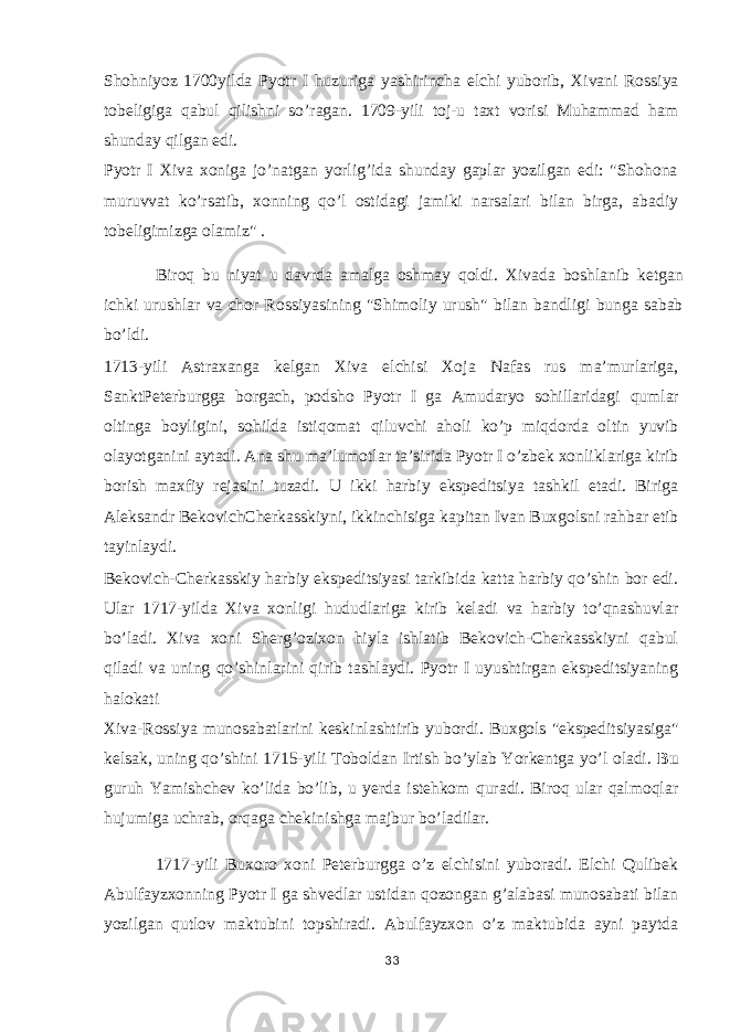 Shohniyoz 1700yilda Pyotr I huzuriga yashirincha elchi yuborib, Xivani Rossiya tobeligiga qabul qilishni so’ragan. 1709-yili toj-u taxt vorisi Muhammad ham shunday qilgan edi. Pyotr I Xiva xoniga jo’natgan yorlig’ida shunday gaplar yozilgan edi: &#34;Shohona muruvvat ko’rsatib, xonning qo’l ostidagi jamiki narsalari bilan birga, abadiy tobeligimizga olamiz&#34; . Biroq bu niyat u davrda amalga oshmay qoldi. Xivada boshlanib ketgan ichki urushlar va chor Rossiyasining &#34;Shimoliy urush&#34; bilan bandligi bunga sabab bo’ldi. 1713-yili Astraxanga kelgan Xiva elchisi Xoja Nafas rus ma’murlariga, SanktPeterburgga borgach, podsho Pyotr I ga Amudaryo sohillaridagi qumlar oltinga boyligini, sohilda istiqomat qiluvchi aholi ko’p miqdorda oltin yuvib olayotganini aytadi. Ana shu ma’lumotlar ta’sirida Pyotr I o’zbek xonliklariga kirib borish maxfiy rejasini tuzadi. U ikki harbiy ekspeditsiya tashkil etadi. Biriga Aleksandr BekovichCherkasskiyni, ikkinchisiga kapitan Ivan Buxgolsni rahbar etib tayinlaydi. Bekovich-Cherkasskiy harbiy ekspeditsiyasi tarkibida katta harbiy qo’shin bor edi. Ular 1717-yilda Xiva xonligi hududlariga kirib keladi va harbiy to’qnashuvlar bo’ladi. Xiva xoni Sherg’ozixon hiyla ishlatib Bekovich-Cherkasskiyni qabul qiladi va uning qo’shinlarini qirib tashlaydi. Pyotr I uyushtirgan ekspeditsiyaning halokati Xiva-Rossiya munosabatlarini keskinlashtirib yubordi. Buxgols &#34;ekspeditsiyasiga&#34; kelsak, uning qo’shini 1715-yili Toboldan Irtish bo’ylab Yorkentga yo’l oladi. Bu guruh Yamishchev ko’lida bo’lib, u yerda istehkom quradi. Biroq ular qalmoqlar hujumiga uchrab, orqaga chekinishga majbur bo’ladilar. 1717-yili Buxoro xoni Peterburgga o’z elchisini yuboradi. Elchi Qulibek Abulfayzxonning Pyotr I ga shvedlar ustidan qozongan g’alabasi munosabati bilan yozilgan qutlov maktubini topshiradi. Abulfayzxon o’z maktubida ayni paytda 33 