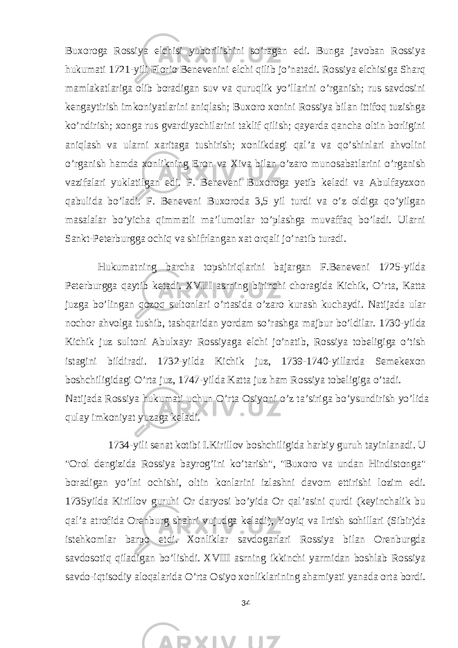 Buxoroga Rossiya elchisi yuborilishini so’ragan edi. Bunga javoban Rossiya hukumati 1721-yili Florio Benevenini elchi qilib jo’natadi. Rossiya elchisiga Sharq mamlakatlariga olib boradigan suv va quruqlik yo’llarini o’rganish; rus savdosini kengaytirish imkoniyatlarini aniqlash; Buxoro xonini Rossiya bilan ittifoq tuzishga ko’ndirish; xonga rus gvardiyachilarini taklif qilish; qayerda qancha oltin borligini aniqlash va ularni xaritaga tushirish; xonlikdagi qal’a va qo’shinlari ahvolini o’rganish hamda xonlikning Eron va Xiva bilan o’zaro munosabatlarini o’rganish vazifalari yuklatilgan edi. F. Beneveni Buxoroga yetib keladi va Abulfayzxon qabulida bo’ladi. F. Beneveni Buxoroda 3,5 yil turdi va o’z oldiga qo’yilgan masalalar bo’yicha qimmatli ma’lumotlar to’plashga muvaffaq bo’ladi. Ularni Sankt-Peterburgga ochiq va shifrlangan xat orqali jo’natib turadi. Hukumatning barcha topshiriqlarini bajargan F.Beneveni 1725-yilda Peterburgga qaytib ketadi. XVIII asrning birinchi choragida Kichik, O’rta, Katta juzga bo’lingan qozoq sultonlari o’rtasida o’zaro kurash kuchaydi. Natijada ular nochor ahvolga tushib, tashqaridan yordam so’rashga majbur bo’ldilar. 1730-yilda Kichik juz sultoni Abulxayr Rossiyaga elchi jo’natib, Rossiya tobeligiga o’tish istagini bildiradi. 1732-yilda Kichik juz, 1739-1740-yillarda Semekexon boshchiligidagi O’rta juz, 1747-yilda Katta juz ham Rossiya tobeligiga o’tadi. Natijada Rossiya hukumati uchun O’rta Osiyoni o’z ta’siriga bo’ysundirish yo’lida qulay imkoniyat yuzaga keladi. 1734-yili senat kotibi I.Kirillov boshchiligida harbiy guruh tayinlanadi. U &#34;Orol dengizida Rossiya bayrog’ini ko’tarish&#34;, &#34;Buxoro va undan Hindistonga&#34; boradigan yo’lni ochishi, oltin konlarini izlashni davom ettirishi lozim edi. 1735yilda Kirillov guruhi Or daryosi bo’yida Or qal’asini qurdi (keyinchalik bu qal’a atrofida Orenburg shahri vujudga keladi), Yoyiq va Irtish sohillari (Sibir)da istehkomlar barpo etdi. Xonliklar savdogarlari Rossiya bilan Orenburgda savdosotiq qiladigan bo’lishdi. XVIII asrning ikkinchi yarmidan boshlab Rossiya savdo-iqtisodiy aloqalarida O’rta Osiyo xonliklarining ahamiyati yanada orta bordi. 34 