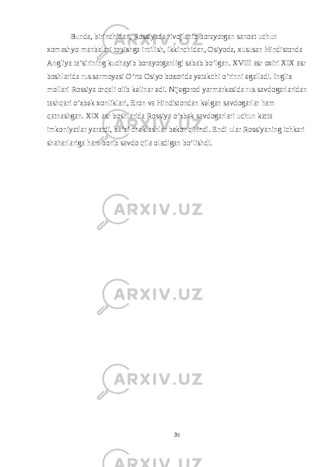 Bunda, birinchidan, Rossiyada rivojlanib borayotgan sanoat uchun xomashyo manbalari topishga intilish, ikkinchidan, Osiyoda, xususan Hindistonda Angliya ta’sirining kuchayib borayotganligi sabab bo’lgan. XVIII asr oxiri XIX asr boshlarida rus sarmoyasi O’rta Osiyo bozorida yetakchi o’rinni egalladi. Ingliz mollari Rossiya orqali olib kelinar edi. Nijegorod yarmarkasida rus savdogarlaridan tashqari o’zbek xonliklari, Eron va Hindistondan kelgan savdogarlar ham qatnashgan. XIX asr boshlarida Rossiya o’zbek savdogarlari uchun katta imkoniyatlar yaratdi, ba’zi cheklashlar bekor qilindi. Endi ular Rossiyaning ichkari shaharlariga ham borib savdo qila oladigan bo’lishdi. 35 