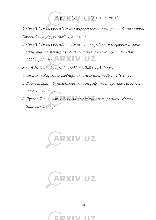 Foydalanilgan adabiyotlar ro’yxati 1. Ким Э.Г. и соавт. «Основы акупунктуры и мануальной терапии». Санкт-Петербург, 1996 г., 270 стр. 2. Ким Э.Г. и соавт. «Методические разработки к практическим занятиям по нетрадиционным методам лечения». Tашкент, 1992 г., 56 стр. 3. Li B.N. &#34;Xalq tibbiyoti&#34;. Toshkent, 2008 y., 179 bet. 4. Ли Б.Н. «Народная медицина». Ташкент, 2008 г., 179 стр. 5. Табеева Д.М. «Руководство по иглорефлексотерапии». Москва, 2004 г., 560 стр. 6. Лувсан Г. и соавт. «Основы иглорефлоксотерапии». Москва, 2003 г., 615 стр. 36 