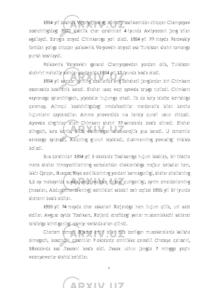 1864-yii boshida Verniy (hozirgi Almati) istehkomidan chiqqan Chernyayev boshchiligidagi 2500 kishilik chor qo&#39;shinlari 4-iyunda Avliyootani jang bilan egallaydi. So&#39;ngra otryad Chimkentga yo&#39;l oladi. 1864-yil 22-mayda Perovskiy fortidan yo&#39;lga chiqqan polkovnik Veryovkin otryadi esa Turkiston shahri tomonga yurish boshlaydi. Polkovnik Veryovkin general Chernyayevdan yordam olib, Turkiston shahrini mahalliy xoinlar yordamida 1864-yil 12-iyunda bosib oladi. 1864-yil sentabr oyining boshlarida eng dahshatli janglardan biri Chimkent ostonasida boshlanib ketadi. Shahar uzoq vaqt ayovsiz to&#39;pga tutiladi. Chimkent vayronaga aylantirilgach, piyodalar hujumga o&#39;tadi. lib da ko&#39;p talafot ko&#39;rishiga qaramay, Alimqul boshchiligidagi nmdofaachilar mardonalik bilan barcha hujumlarni qaytaradilar. Ammo pirovardida rus harbiy quroli ustun chiqadi. Ayovsiz qirg&#39;inlar bilan Chimkent shahri 22-sentabrda bosib olinadi. Shahar olingach, ko&#39;z ko&#39;rib, Riloq eshitmagan talon-torojlik yuz beradi. U tamomila xarobaga aylanadi, Xalqning g&#39;ururi toptaladi, dushmanning yovuzligi mislsiz bo&#39;ladi. Rus qo&#39;shinlari 1864-yil 1-oktabrda Toshkentga hujum boshlab, bir Itiecha marta shahar himoyachilarining zarbalaridan cheklanishga majbur bo&#39;lsalar ham, lekin Qo&#39;qon, Buxoro, Xiva xonliklarining yordani bermaganligi, shahar aholisining 1,5 oy mobaynida suvsiz, oziq-ovqatsiz tinkasi quriganligi, ayrim amaldorlarning (masalan, Abdurahmonbekning) xoinliklari sababli oxir-oqibat 1865-yil 17-iyunda shaharni bosib oldilar. 1866-yil 24-mayda chor askarlari Xo&#39;jandga ham hujum qilib, uni zabt etdilar. Avgust oyida Toshkent, Xo&#39;jand atrofidagi yerlar mustamlakachi saltanat tarkibiga kiritilganligi rasmiy ravishda e&#39;lon qilindi. Chorizm tomoni Buxoro amiri bilan olib borilgan muzokaralarda kelisha olmagach, bosqinchi qo&#39;shinlar 2-oktabrda amirlikka qarashli O&#39;ratepa qal&#39;asini, 18oktabrda esa Jizzaxni bosib oldi. Jizzax uchun jangda 2 mingga yaqin vatanparvarlar shahid bo&#39;ldilar. 4 