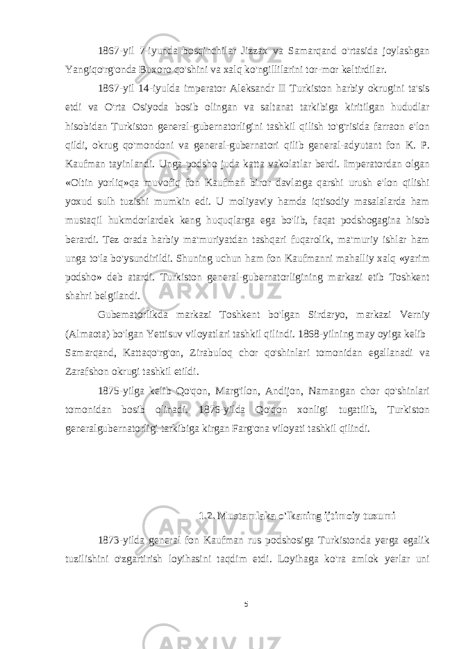 1867-yil 7-iyunda bosqinchilar Jizzax va Samarqand o&#39;rtasida joylashgan Yangiqo&#39;rg&#39;onda Buxoro qo&#39;shini va xalq ko&#39;ngillilarini tor-mor keltirdilar. 1867-yil 14-iyulda imperator Aleksandr II Turkiston harbiy okrugini ta&#39;sis etdi va O&#39;rta Osiyoda bosib olingan va saltanat tarkibiga kiritilgan hududlar hisobidan Turkiston general-gubernatorligini tashkil qilish to&#39;g&#39;risida farraon e&#39;lon qildi, okrug qo&#39;mondoni va general-gubernatori qilib general-adyutant fon K. P. Kaufman tayinlandi. Unga podsho juda katta vakolatlar berdi. Imperatordan olgan «Oltin yorliq»qa muvofiq fon Kaufman biror davlatga qarshi urush e&#39;lon qilishi yoxud sulh tuzishi mumkin edi. U moliyaviy hamda iqtisodiy masalalarda ham mustaqil hukmdorlardek keng huquqlarga ega bo&#39;lib, faqat podshogagina hisob berardi. Tez orada harbiy ma&#39;muriyatdan tashqari fuqarolik, ma&#39;muriy ishlar ham unga to&#39;la bo&#39;ysundirildi. Shuning uchun ham fon Kaufmanni mahalliy xalq «yarim podsho» deb atardi. Turkiston general-gubernatorligining markazi etib Toshkent shahri belgilandi. Gubematorlikda markazi Toshkent bo&#39;lgan Sirdaryo, markazi Verniy (Almaota) bo&#39;lgan Yettisuv viloyatlari tashkil qilindi. 1868-yilning may oyiga kelib Samarqand, Kattaqo&#39;rg&#39;on, Zirabuloq chor qo&#39;shinlari tomonidan egallanadi va Zarafshon okrugi tashkil etildi. 1875-yilga kelib Qo&#39;qon, Marg&#39;ilon, Andijon, Namangan chor qo&#39;shinlari tomonidan bosib olinadi. 1876-yilda Qo&#39;qon xonligi tugatilib, Turkiston generalgubernatorligi tarkibiga kirgan Farg&#39;ona viloyati tashkil qilindi. 1.2. Mustamlaka o&#39;lkaning ijtimoiy tuzumi 1873-yilda general fon Kaufman rus podshosiga Turkistonda yerga egalik tuzilishini o&#39;zgartirish loyihasini taqdim etdi. Loyihaga ko&#39;ra amlok yerlar uni 5 