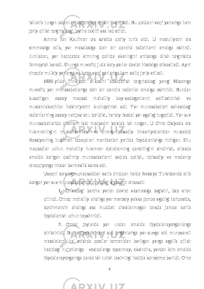 ishlatib turgan odamlar tasarrufiga o&#39;tishi lozim edi. Bu qoidani vaqf yerlariga ham joriy qilish to&#39;g&#39;risidagi loyiha taklifi esa rad etildi. Ammo fon Kaufman o&#39;z so&#39;zida qat&#39;iy turib oldi. U mas&#39;uliyatni o&#39;z zimmasiga olib, yer masalasiga doir bir qancha tadbirlarni amalga oshirdi. Jumladan, yer haqiqatda kimning qo&#39;lida ekanligini e&#39;tiborga olish to&#39;g&#39;risida farmoyish beradi. Shunga muvofiq juda ko&#39;p yerlar davlat hisobiga o&#39;tkaziladi. Ayni choqda mulkiy yerlarga va hatto vaqf yerlariga ham soliq joriy etiladi. 1886-yilda Turkiston o&#39;lkasini boshqarish to&#39;g&#39;risidagi yangi Nizomga muvofiq yer munosabatlariga doir bir qancha tadbirlar amalga oshirildi. Bundan kuzatilgan asosiy maqsad mahalliy boy-zodagonlarni zaiflashtirish va mustamlakachilar hokimiyatini kuchaytirish edi. Yer munosabatlari sohasidagi tadbirlarning asosiy natijasi shu bo&#39;ldiki, harbiy-feodal yer egaligi tugatildi. Yer-suv munosabatlarida chorizm ikki maqsadni ko&#39;zlab ish tutgan. U O&#39;rta Osiyoda o&#39;z hukmronligini mustahkamlash va uning iqtisodiy imkoniyatlaridan mustabid Rossiyaning hukmron tabaqalari manfaatlari yo&#39;lida foydalanishga intilgan. Shu maqsadlar uchun mahalliy hukmron doiralarning qarshiligini sindirish, o&#39;lkada amalda bo&#39;lgan qadimiy munosabatlarni saqlab qolish, iqtisodiy va madaniy taraqqiyotga imkon bermaslik kerak edi. Uzoqni ko&#39;zlagan maqsaddan kelib chiqqan holda Rossiya Turkistonda olib borgan yer-suv munosabatlarida quyidagi siyosatni o&#39;tkazdi: 1. O&#39;lkadagi barcha yerlar davlat xazinasiga tegishli, deb e&#39;lon qilindi. O&#39;troq mahalliy aholiga yer merosiy yakka jamoa egaligi tariqasida, ko&#39;chmanchi aholiga esa muddati cheklanmagan tarzda jamoa bo&#39;lib foydalanish uchun topshirildi. 2. O&#39;troq joylarda yer undan amalda foydalanayotganlarga biriktirildi. Bu tartibga binoan sud organlariga yer-suvga oid munozarali masalalarni hal etishda qozilar tomonidan berilgan yerga egalik qilish haqidagi hujjatlariga - vasiqalarga tayanmay, aksincha, yerdan kim amalda foydalanayotganiga qarab ish tutish lozimligi haqida ko&#39;rsatma berildi. O&#39;rta 6 