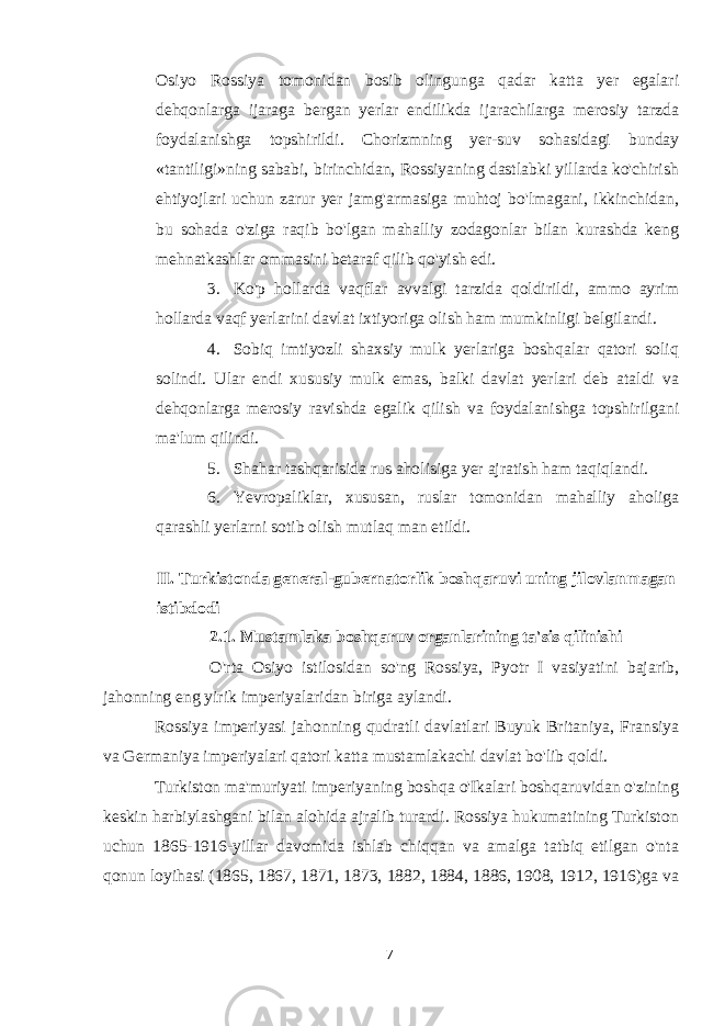 Osiyo Rossiya tomonidan bosib olingunga qadar katta yer egalari dehqonlarga ijaraga bergan yerlar endilikda ijarachilarga merosiy tarzda foydalanishga topshirildi. Chorizmning yer-suv sohasidagi bunday «tantiligi»ning sababi, birinchidan, Rossiyaning dastlabki yillarda ko&#39;chirish ehtiyojlari uchun zarur yer jamg&#39;armasiga muhtoj bo&#39;lmagani, ikkinchidan, bu sohada o&#39;ziga raqib bo&#39;lgan mahalliy zodagonlar bilan kurashda keng mehnatkashlar ommasini betaraf qilib qo&#39;yish edi. 3. Ko&#39;p hollarda vaqflar avvalgi tarzida qoldirildi, ammo ayrim hollarda vaqf yerlarini davlat ixtiyoriga olish ham mumkinligi belgilandi. 4. Sobiq imtiyozli shaxsiy mulk yerlariga boshqalar qatori soliq solindi. Ular endi xususiy mulk emas, balki davlat yerlari deb ataldi va dehqonlarga merosiy ravishda egalik qilish va foydalanishga topshirilgani ma&#39;lum qilindi. 5. Shahar tashqarisida rus aholisiga yer ajratish ham taqiqlandi. 6. Yevropaliklar, xususan, ruslar tomonidan mahalliy aholiga qarashli yerlarni sotib olish mutlaq man etildi. II. Turkistonda general-gubernatorlik boshqaruvi uning jilovlanmagan istibdodi 2.1. Mustamlaka boshqaruv organlarining ta&#39;sis qilinishi O&#39;rta Osiyo istilosidan so&#39;ng Rossiya, Pyotr I vasiyatini bajarib, jahonning eng yirik imperiyalaridan biriga aylandi. Rossiya imperiyasi jahonning qudratli davlatlari Buyuk Britaniya, Fransiya va Germaniya imperiyalari qatori katta mustamlakachi davlat bo&#39;lib qoldi. Turkiston ma&#39;muriyati imperiyaning boshqa o&#39;Ikalari boshqaruvidan o&#39;zining keskin harbiylashgani bilan alohida ajralib turardi. Rossiya hukumatining Turkiston uchun 1865-1916-yillar davomida ishlab chiqqan va amalga tatbiq etilgan o&#39;nta qonun loyihasi (1865, 1867, 1871, 1873, 1882, 1884, 1886, 1908, 1912, 1916)ga va 7 