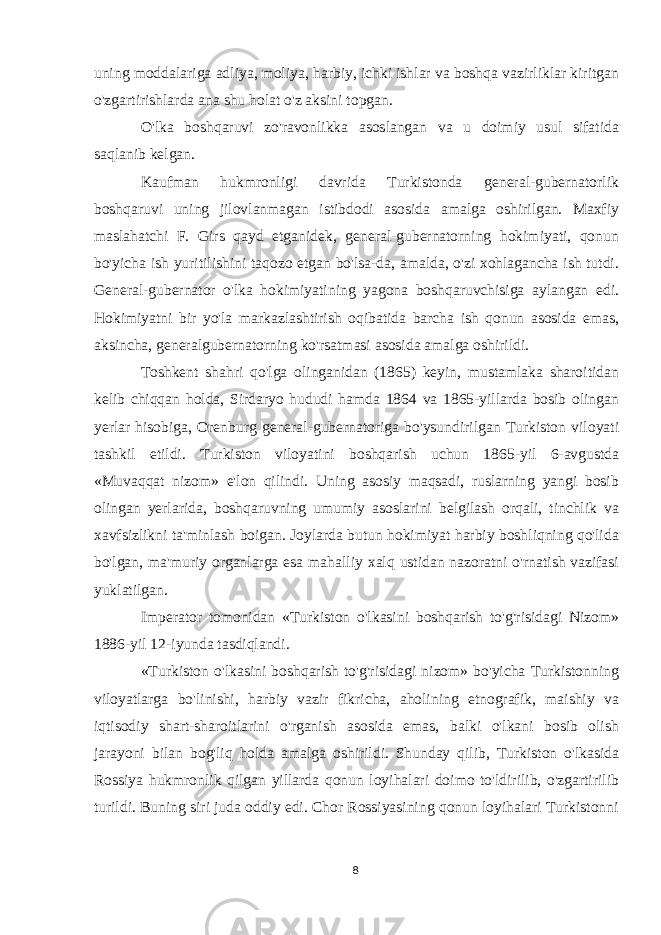 uning moddalariga adliya, moliya, harbiy, ichki ishlar va boshqa vazirliklar kiritgan o&#39;zgartirishlarda ana shu holat o&#39;z aksini topgan. O&#39;lka boshqaruvi zo&#39;ravonlikka asoslangan va u doimiy usul sifatida saqlanib kelgan. Kaufman hukmronligi davrida Turkistonda general-gubernatorlik boshqaruvi uning jilovlanmagan istibdodi asosida amalga oshirilgan. Maxfiy maslahatchi F. Girs qayd etganidek, general-gubernatorning hokimiyati, qonun bo&#39;yicha ish yuritilishini taqozo etgan bo&#39;lsa-da, amalda, o&#39;zi xohlagancha ish tutdi. General-gubernator o&#39;lka hokimiyatining yagona boshqaruvchisiga aylangan edi. Hokimiyatni bir yo&#39;la markazlashtirish oqibatida barcha ish qonun asosida emas, aksincha, generalgubernatorning ko&#39;rsatmasi asosida amalga oshirildi. Toshkent shahri qo&#39;lga olinganidan (1865) keyin, mustamlaka sharoitidan kelib chiqqan holda, Sirdaryo hududi hamda 1864 va 1865-yillarda bosib olingan yerlar hisobiga, Orenburg general-gubernatoriga bo&#39;ysundirilgan Turkiston viloyati tashkil etildi. Turkiston viloyatini boshqarish uchun 1865-yil 6-avgustda «Muvaqqat nizom» e&#39;lon qilindi. Uning asosiy maqsadi, ruslarning yangi bosib olingan yerlarida, boshqaruvning umumiy asoslarini belgilash orqali, tinchlik va xavfsizlikni ta&#39;minlash boigan. Joylarda butun hokimiyat harbiy boshliqning qo&#39;lida bo&#39;lgan, ma&#39;muriy organlarga esa mahalliy xalq ustidan nazoratni o&#39;rnatish vazifasi yuklatilgan. Imperator tomonidan «Turkiston o&#39;lkasini boshqarish to&#39;g&#39;risidagi Nizom» 1886-yil 12-iyunda tasdiqlandi. «Turkiston o&#39;lkasini boshqarish to&#39;g&#39;risidagi nizom» bo&#39;yicha Turkistonning viloyatlarga bo&#39;linishi, harbiy vazir fikricha, aholining etnografik, maishiy va iqtisodiy shart-sharoitlarini o&#39;rganish asosida emas, balki o&#39;lkani bosib olish jarayoni bilan bog&#39;liq holda amalga oshirildi. Shunday qilib, Turkiston o&#39;lkasida Rossiya hukmronlik qilgan yillarda qonun loyihalari doimo to&#39;ldirilib, o&#39;zgartirilib turildi. Buning siri juda oddiy edi. Chor Rossiyasining qonun loyihalari Turkistonni 8 