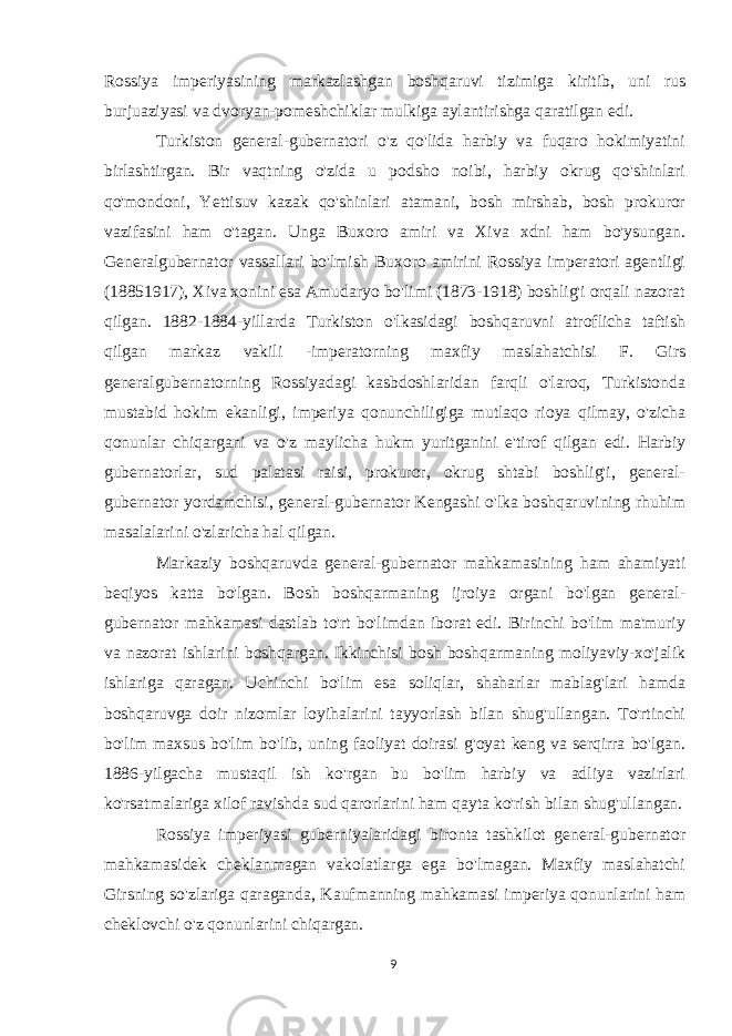 Rossiya imperiyasining markazlashgan boshqaruvi tizimiga kiritib, uni rus burjuaziyasi va dvoryan-pomeshchiklar mulkiga aylantirishga qaratilgan edi. Turkiston general-gubernatori o&#39;z qo&#39;lida harbiy va fuqaro hokimiyatini birlashtirgan. Bir vaqtning o&#39;zida u podsho noibi, harbiy okrug qo&#39;shinlari qo&#39;mondoni, Yettisuv kazak qo&#39;shinlari atamani, bosh mirshab, bosh prokuror vazifasini ham o&#39;tagan. Unga Buxoro amiri va Xiva xdni ham bo&#39;ysungan. Generalgubernator vassallari bo&#39;lmish Buxoro amirini Rossiya imperatori agentligi (18851917), Xiva xonini esa Amudaryo bo&#39;limi (1873-1918) boshlig&#39;i orqali nazorat qilgan. 1882-1884-yillarda Turkiston o&#39;lkasidagi boshqaruvni atroflicha taftish qilgan markaz vakili -imperatorning maxfiy maslahatchisi F. Girs generalgubernatorning Rossiyadagi kasbdoshlaridan farqli o&#39;laroq, Turkistonda mustabid hokim ekanligi, imperiya qonunchiligiga mutlaqo rioya qilmay, o&#39;zicha qonunlar chiqargani va o&#39;z maylicha hukm yuritganini e&#39;tirof qilgan edi. Harbiy gubernatorlar, sud palatasi raisi, prokuror, okrug shtabi boshlig&#39;i, general- gubernator yordamchisi, general-gubernator Kengashi o&#39;lka boshqaruvining rhuhim masalalarini o&#39;zlaricha hal qilgan. Markaziy boshqaruvda general-gubernator mahkamasining ham ahamiyati beqiyos katta bo&#39;lgan. Bosh boshqarmaning ijroiya organi bo&#39;lgan general- gubernator mahkamasi dastlab to&#39;rt bo&#39;limdan iborat edi. Birinchi bo&#39;lim ma&#39;muriy va nazorat ishlarini boshqargan. Ikkinchisi bosh boshqarmaning moliyaviy-xo&#39;jalik ishlariga qaragan. Uchinchi bo&#39;lim esa soliqlar, shaharlar mablag&#39;lari hamda boshqaruvga doir nizomlar loyihalarini tayyorlash bilan shug&#39;ullangan. To&#39;rtinchi bo&#39;lim maxsus bo&#39;lim bo&#39;lib, uning faoliyat doirasi g&#39;oyat keng va serqirra bo&#39;lgan. 1886-yilgacha mustaqil ish ko&#39;rgan bu bo&#39;lim harbiy va adliya vazirlari ko&#39;rsatmalariga xilof ravishda sud qarorlarini ham qayta ko&#39;rish bilan shug&#39;ullangan. Rossiya imperiyasi guberniyalaridagi bironta tashkilot general-gubernator mahkamasidek cheklanmagan vakolatlarga ega bo&#39;lmagan. Maxfiy maslahatchi Girsning so&#39;zlariga qaraganda, Kaufmanning mahkamasi imperiya qonunlarini ham cheklovchi o&#39;z qonunlarini chiqargan. 9 