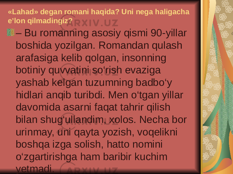 «Lahad» degan romani haqida? Uni nega haligacha e’lon qilmadingiz? – Bu romanning asosiy qismi 90-yillar boshida yozilgan. Romandan qulash arafasiga kelib qolgan, insonning botiniy quvvatini so‘rish evaziga yashab kelgan tuzumning badbo‘y hidlari anqib turibdi. Men o‘tgan yillar davomida asarni faqat tahrir qilish bilan shug‘ullandim, xolos. Necha bor urinmay, uni qayta yozish, voqelikni boshqa izga solish, hatto nomini o‘zgartirishga ham baribir kuchim yetmadi. 