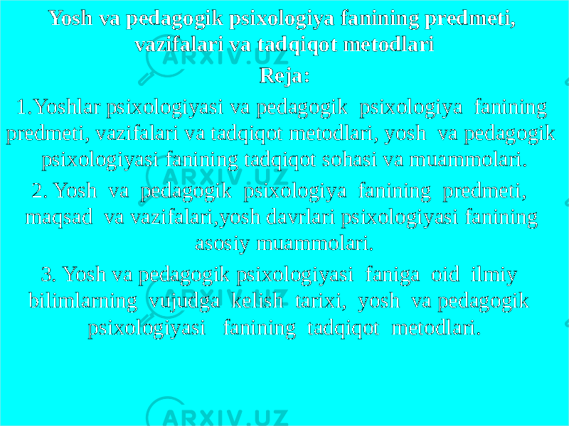 Yosh va pedagogik psixologiya fanining predmeti, vazifalari va tadqiqot metodlari Reja: 1.Yoshlar psixologiyasi va pedagogik psixologiya fanining predmeti, vazifalari va tadqiqot metodlari, yosh va pedagogik psixologiyasi fanining tadqiqot sohasi va muammolari. 2. Yosh va pedagogik psixologiya fanining predmeti, maqsad va vazifalari,yosh davrlari psixologiyasi fanining asosiy muammolari. 3. Yosh va pedagogik psixologiyasi faniga oid ilmiy bilimlarning vujudga kelish tarixi, yosh va pedagogik psixologiyasi fanining tadqiqot metodlari. 