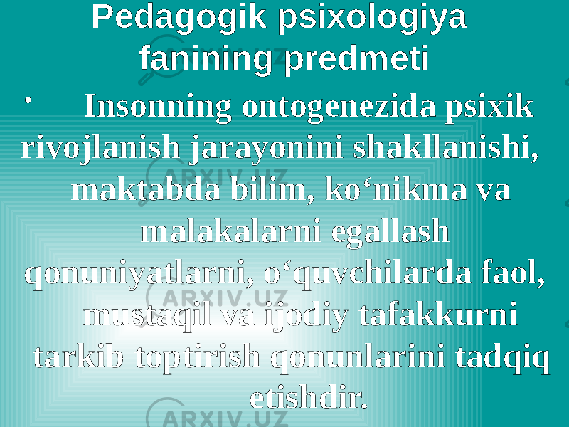 Pedagogik psixologiya fanining predmeti • Insonning ontogenezida psixik rivojlanish jarayonini shakllanishi, maktabda bilim, ko‘nikma va malakalarni egallash qonuniyatlarni, o‘quvchilarda faol, mustaqil va ijodiy tafakkurni tarkib toptirish qonunlarini tadqiq etishdir. 