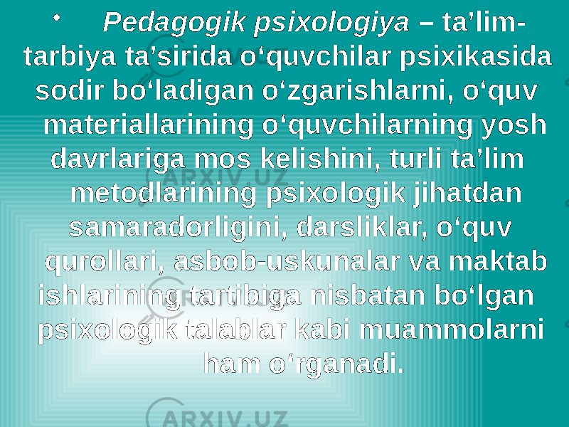 • Pedagogik psixologiya – ta’lim- tarbiya ta’sirida o‘quvchilar psixikasida sodir bo‘ladigan o‘zgarishlarni, o‘quv materiallarining o‘quvchilarning yosh davrlariga mos kelishini, turli ta’lim metodlarining psixologik jihatdan samaradorligini, darsliklar, o‘quv qurollari, asbob-uskunalar va maktab ishlarining tartibiga nisbatan bo‘lgan psixologik talablar kabi muammolarni ham o‘rganadi. 