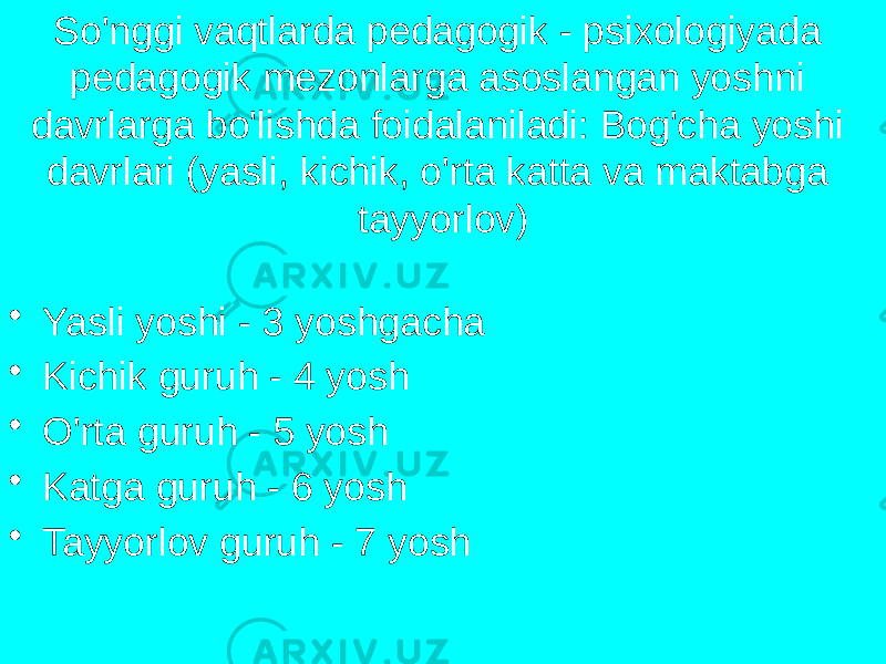 So&#39;nggi vaqtlarda pedagogik - psixologiyada pedagogik mezonlarga asoslangan yoshni davrlarga bo&#39;lishda foidalaniladi: Bog&#39;cha yoshi davrlari (yasli, kichik, o&#39;rta katta va maktabga tayyorlov) • Yasli yoshi - 3 yoshgacha • Kichik guruh - 4 yosh • O&#39;rta guruh - 5 yosh • Katga guruh - 6 yosh • Tayyorlov guruh - 7 yosh 