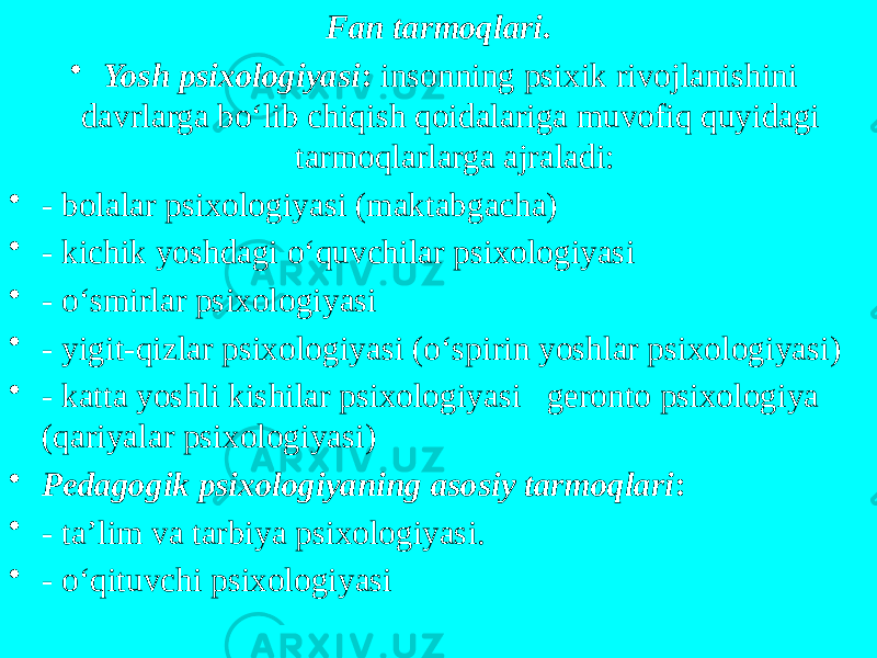 Fan tarmoqlari . • Yosh psixologiyasi : insonning psixik rivojlanishini davrlarga bo‘lib chiqish qoidalariga muvofiq quyidagi tarmoqlarlarga ajraladi: • - bolalar psixologiyasi (maktabgacha) • - kichik yoshdagi o‘quvchilar psixologiyasi • - o‘smirlar psixologiyasi • - yigit-qizlar psixologiyasi (o‘spirin yoshlar psixologiyasi) • - katta yoshli kishilar psixologiyasi geronto psixologiya (qariyalar psixologiyasi)  • Pedagogik psixologiyaning asosiy tarmoqlari : • - ta’lim va tarbiya psixologiyasi. • - o‘qituvchi psixologiyasi 