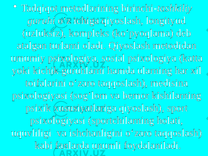 • Tadqiqot metodlarining birinchi- tashkiliy guruhi o‘z ichiga qiyoslash, longityud (uzluksiz), kompleks (ko‘pyoqlama) deb atalgan turlarni oladi. Qiyoslash metodidan umumiy psixologiya, sosial psixologiya (katta yoki kichik guruhlarni hamda ularning har xil toifalarini o‘zaro taqqoslash), medisina psixologiyasi (sog‘lom va bemor kishilarning psixik xususiyatlariga qiyoslash), sport psixologiyasi (sportchilarning holati, uquvliligi va ishchanligini o‘zaro taqqoslash) kabi fanlarda unumli foydalaniladi. 