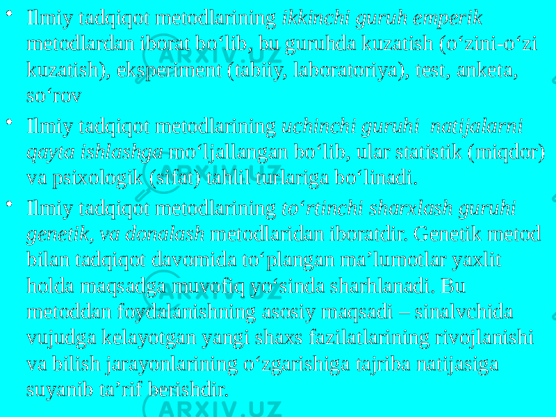 • Ilmiy tadqiqot metodlarining ikkinchi guruh emperik metodlardan iborat bo‘lib, bu guruhda kuzatish (o‘zini-o‘zi kuzatish), eksperiment (tabiiy, laboratoriya), test, anketa, so‘rov • Ilmiy tadqiqot metodlarining uchinchi guruhi natijalarni qayta ishlashga mo‘ljallangan bo‘lib, ular statistik (miqdor) va psixologik (sifat) tahlil turlariga bo‘linadi. • Ilmiy tadqiqot metodlarining to ‘ rtinchi sharxlash guruhi genetik, va donalash metodlaridan iboratdir. Genetik metod bilan tadqiqot davomida to‘plangan ma’lumotlar yaxlit holda maqsadga muvofiq yo‘sinda sharhlanadi. Bu metoddan foydalanishning asosiy maqsadi – sinalvchida vujudga kelayotgan yangi shaxs fazilatlarining rivojlanishi va bilish jarayonlarining o‘zgarishiga tajriba natijasiga suyanib ta’rif berishdir. 