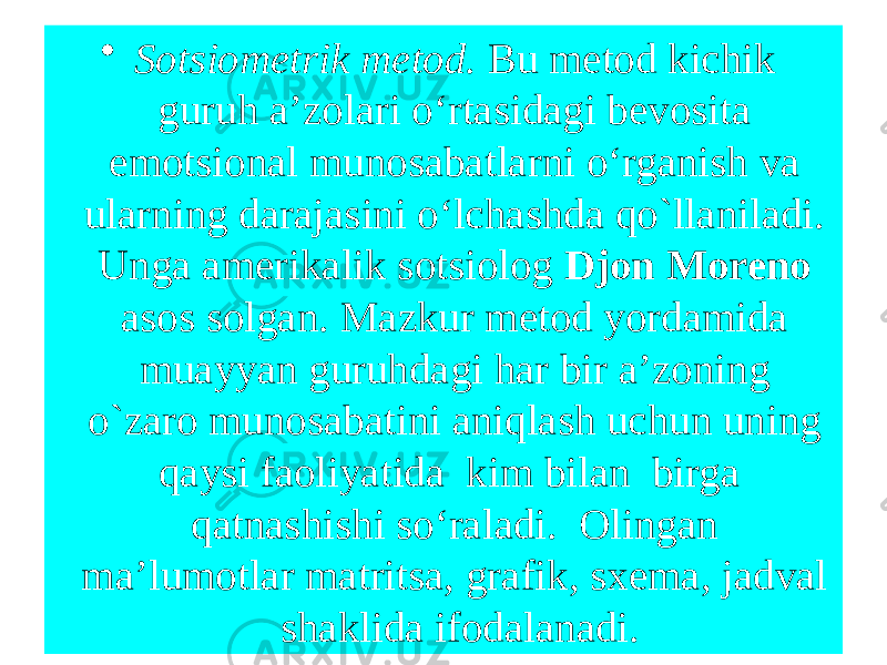 • Sotsiometrik metod. Bu metod kichik guruh a’zolari o‘rtasidagi bevosita emotsional munosabatlarni o‘rganish va ularning darajasini o‘lchashda qo`llaniladi. Unga amerikalik sotsiolog Djon Moreno asos solgan. Mazkur metod yordamida muayyan guruhdagi har bir a’zoning o`zaro munosabatini aniqlash uchun uning qaysi faoliyatida kim bilan birga qatnashishi so‘raladi. Olingan ma’lumotlar matritsa, grafik, sxema, jadval shaklida ifodalanadi. 