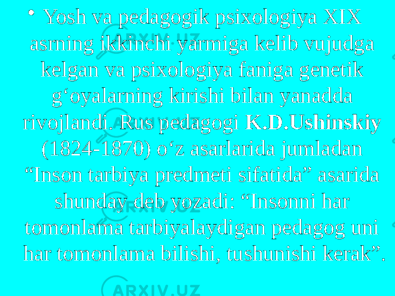 • Yosh va pedagogik psixologiya XIX asrning ikkinchi yarmiga kelib vujudga kelgan va psixologiya faniga genetik g‘oyalarning kirishi bilan yanadda rivojlandi. Rus pedagogi K.D.Ushinskiy (1824-1870) o‘z asarlarida jumladan “Inson tarbiya predmeti sifatida” asarida shunday deb yozadi: “Insonni har tomonlama tarbiyalaydigan pedagog uni har tomonlama bilishi, tushunishi kerak”. 