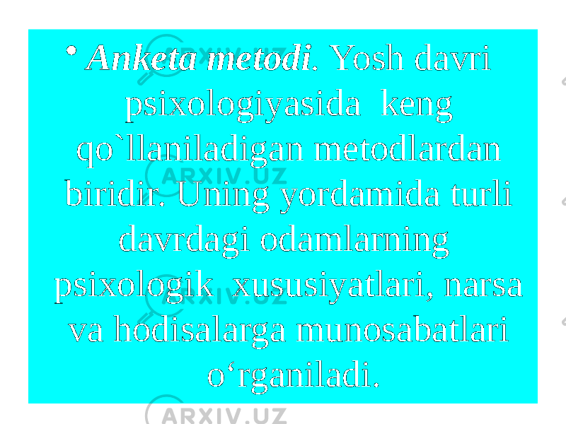 • Anketa metodi . Yosh davri psixologiyasida keng qo`llaniladigan metodlardan biridir. Uning yordamida turli davrdagi odamlarning psixologik xususiyatlari, narsa va hodisalarga munosabatlari o‘rganiladi. 