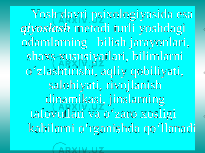 Yosh davri psixologiyasida esa qiyoslash metodi turli yoshdagi odamlarning bilish jarayonlari, shaxs xususiyatlari, bilimlarni o ‘ zlashtirishi, aqliy qobiliyati, salohiyati, rivojlanish dinamikasi, jinslarning tafovutlari va o ‘ zaro xosligi kabilarni o ‘ rganishda qo ‘ llanadi 