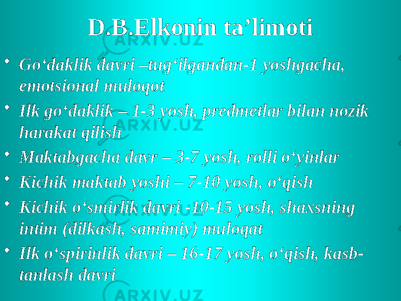 D.B.Elkonin ta’limoti • Go‘daklik davri –tug‘ilgandan-1 yoshgacha, emotsional muloqot • Ilk go‘daklik – 1-3 yosh, predmetlar bilan nozik harakat qilish • Maktabgacha davr – 3-7 yosh, rolli o‘yinlar • Kichik maktab yoshi – 7-10 yosh, o‘qish • Kichik o‘smirlik davri -10-15 yosh, shaxsning intim (dilkash, samimiy) muloqat • Ilk o‘spirinlik davri – 16-17 yosh, o‘qish, kasb- tanlash davri 