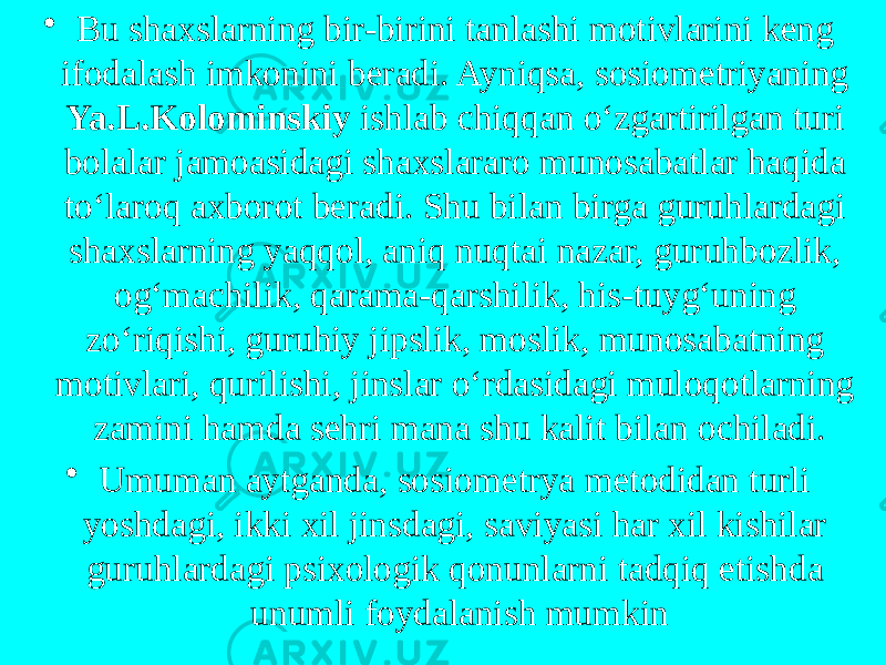 • Bu shaxslarning bir-birini tanlashi motivlarini keng ifodalash imkonini beradi. Ayniqsa, sosiometriyaning Ya.L.Kolominskiy ishlab chiqqan o‘zgartirilgan turi bolalar jamoasidagi shaxslararo munosabatlar haqida to‘laroq axborot beradi. Shu bilan birga guruhlardagi shaxslarning yaqqol, aniq nuqtai nazar, guruhbozlik, og‘machilik, qarama-qarshilik, his-tuyg‘uning zo‘riqishi, guruhiy jipslik, moslik, munosabatning motivlari, qurilishi, jinslar o‘rdasidagi muloqotlarning zamini hamda sehri mana shu kalit bilan ochiladi. • Umuman aytganda, sosiometrya metodidan turli yoshdagi, ikki xil jinsdagi, saviyasi har xil kishilar guruhlardagi psixologik qonunlarni tadqiq etishda unumli foydalanish mumkin 