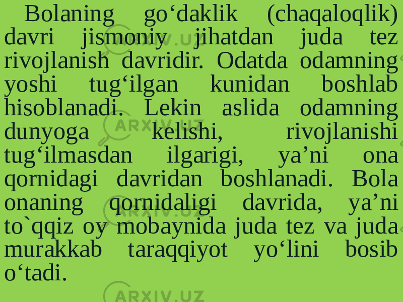 Bolaning go‘daklik (chaqaloqlik) davri jismoniy jihatdan juda tez rivojlanish davridir. Odatda odamning yoshi tug‘ilgan kunidan boshlab hisoblanadi. Lekin aslida odamning dunyoga kelishi, rivojlanishi tug‘ilmasdan ilgarigi, ya’ni ona qornidagi davridan boshlanadi. Bola onaning qornidaligi davri da, ya’ni to`qqiz oy mobaynida juda tez va juda murakkab taraqqiyot yo‘lini bosib o‘tadi. 