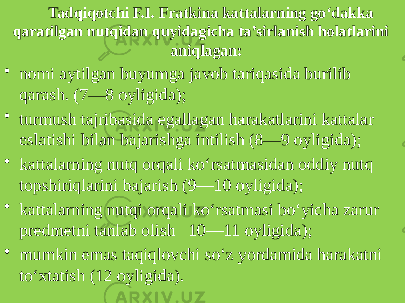 Tadqiqotchi F.I. Fratkina kattalarning go‘dakka qaratilgan nutqidan quyidagicha ta’sirlanish holatlarini aniqlagan: • nomi aytilgan buyumga javob tariqasida burilib qarash. (7—8 oyligida); • turmush tajribasida egallagan harakatlarini kattalar eslatishi bilan bajarishga intilish (8—9 oyligida); • kattalarning nutq orqali ko‘rsatmasidan oddiy nutq topshiriqlarini bajarish (9—10 oyligida); • kattalarning nutqi orqali ko‘rsatmasi bo‘yicha zarur predmetni tanlab olish 10—11 oyligida); • mumkin emas taqiqlovchi so‘z yordamida harakatni to‘xtatish (12 oyligida). 