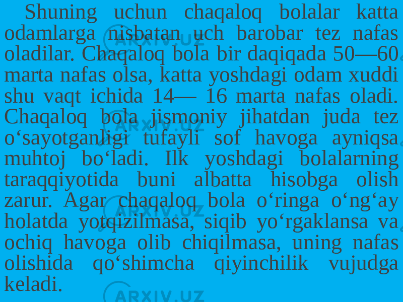 Shuning uchun chaqaloq bolalar katta odamlarga nisbatan uch barobar tez nafas oladilar. Chaqaloq bola bir daqiqada 50—60 mar ta nafas olsa, katta yoshdagi odam xuddi shu vaqt ichida 14— 16 marta nafas oladi. Chaqaloq bola jismoniy jihatdan juda tez o‘sayotganligi tufayli sof havoga ayniqsa muhtoj bo‘ladi. Ilk yoshdagi bolalarning taraqqiyotida buni albatta hisobga olish zarur. Agar chaqaloq bola o‘ringa o‘ng‘ay holatda yotqizilmasa, siqib yo‘rgaklansa va ochiq havoga olib chiqilmasa, uning nafas olishida qo‘shimcha qiyinchilik vujudga keladi. 