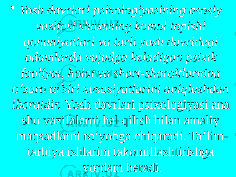 • Yosh davrlari psixologiyasining asosiy vazifasi shaxsning kamol topishi qonuniyatlari va turli yosh davridagi odamlarda vujudga keladigan psixik faoliyat, holat va shart-sharoitlarning o‘zaro ta’siri xususiyatlarini aniqlashdan iboratdir. Yosh davrlari psixologiyasi ana shu vazifalarni hal qilish bilan amaliy maqsadlarni ro‘yobga chiqaradi. Ta’lim- tarbiya ishlarini takomillashtirishga yordam beradi. 