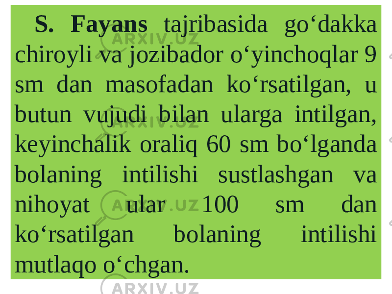 S. Fayans tajribasida go‘dakka chiroyli va jozibador o‘yinchoqlar 9 sm dan masofadan ko‘rsatilgan, u butun vujudi bilan ularga intilgan, keyinchalik oraliq 60 sm bo‘lganda bolaning intilishi sustlashgan va nihoyat ular 100 sm dan ko‘rsatilgan bolaning intilishi mutlaqo o‘chgan. 