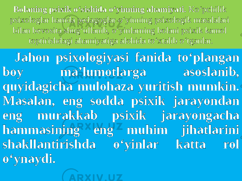 Bolaning psixik o‘sishida o‘yinning ahamiyati. Ko‘pchilik psixologlar hamda pedagoglar o‘yinning psixologik masalalari bilan bevosita shug‘ullanib, o‘yinlarning bolani psixik kamol toptirishdagi ahamiyatiga alohida to‘xtalib o‘tganlar. Jahon psixologiyasi fanida to‘plangan boy ma’lumotlarga asoslanib, quyidagicha mulohaza yuritish mumkin. Masalan, eng sodda psixik jarayondan eng murakkab psixik jarayongacha hammasining eng muhim jihatlarini shakllantirishda o‘yinlar katta rol o‘ynaydi. 