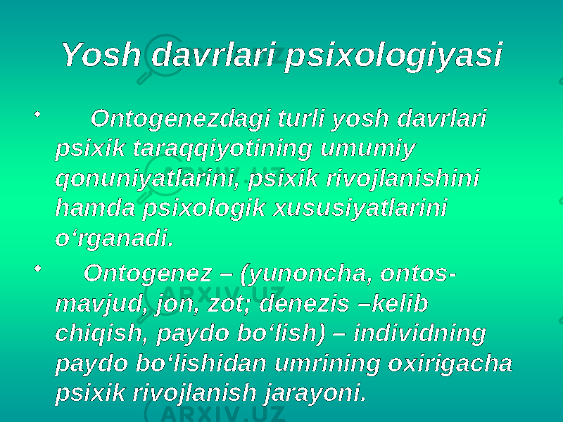 Yosh davrlari psixologiyasi • Ontogenezdagi turli yosh davrlari psixik taraqqiyotining umumiy qonuniyatlarini, psixik rivojlanishini hamda psixologik xususiyatlarini o‘rganadi. • Ontogenez – (yunoncha, ontos- mavjud, jon, zot; denezis –kelib chiqish, paydo bo‘lish) – individning paydo bo‘lishidan umrining oxirigacha psixik rivojlanish jarayoni. 