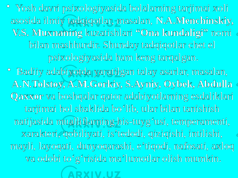 • Yosh davri psixologiyasida bolalarning tarjimai xoli asosida ilmiy tadqiqotlar, masalan, N.A.Menchinskiy, V.S. Muxnaning kuzatishlari “Ona kundaligi” nomi bilan mashhurdir. Shunday tadqiqotlar chet el psixologiyasida ham keng tarqalgan. • Badiiy adabiyotda yaratilgan talay asarlar, masalan, A.N.Tolstoy, A.M.Gorkiy, S.Ayniy, Oybek, Abdulla Qaxxor va boshqalar qator adabiyotlarning esdaliklari tarjimai hol shaklida bo ‘ lib, ular bilan tanishish natijasida mualliflarning his-tuyg ‘ usi, temperamenti, xarakteri, qobiliyati, is’tedodi, qiziqishi, intilishi, mayli, layoqati, dunyoqarashi, e’tiqodi, nafosati, axloq va odobi to ‘ g ‘ risida ma’lumotlar olish mumkin. 