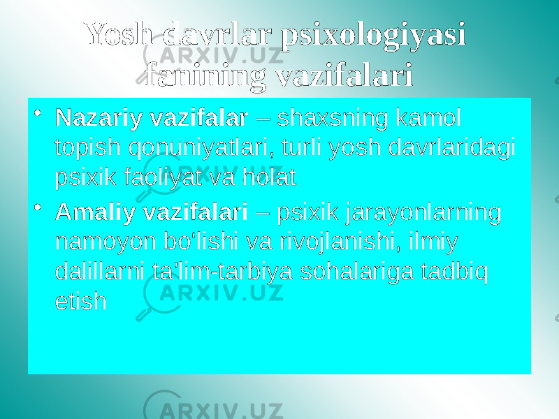 Yosh davrlar psixologiyasi fanining vazifalari • Nazariy vazifalar – shaxsning kamol topish qonuniyatlari, turli yosh davrlaridagi psixik faoliyat va holat • Amaliy vazifalari – psixik jarayonlarning namoyon bo‘lishi va rivojlanishi, ilmiy dalillarni ta’lim-tarbiya sohalariga tadbiq etish 