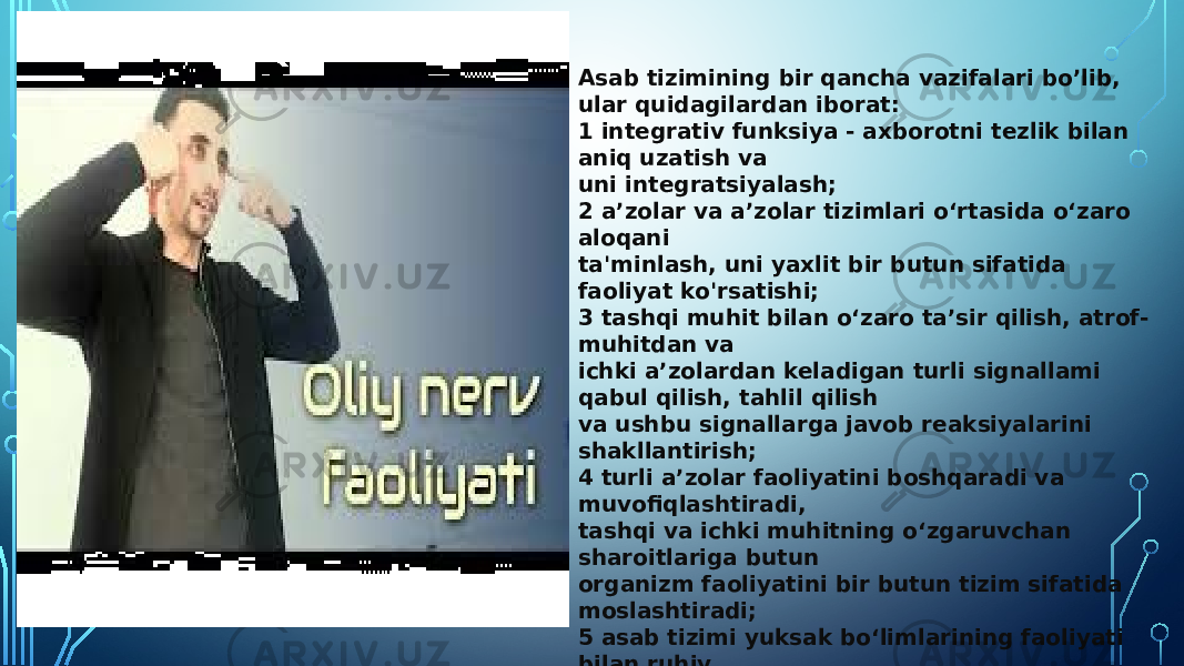 Asab tizimining bir qancha vazifalari bo’lib, ular quidagilardan iborat: 1 integrativ funksiya - axborotni tezlik bilan aniq uzatish va uni integratsiyalash; 2 a’zolar va a’zolar tizimlari o‘rtasida o‘zaro aloqani ta&#39;minlash, uni yaxlit bir butun sifatida faoliyat ko&#39;rsatishi; 3 tashqi muhit bilan o‘zaro ta’sir qilish, atrof- muhitdan va ichki a’zolardan keladigan turli signallami qabul qilish, tahlil qilish va ushbu signallarga javob reaksiyalarini shakllantirish; 4 turli a’zolar faoliyatini boshqaradi va muvofiqlashtiradi, tashqi va ichki muhitning o‘zgaruvchan sharoitlariga butun organizm faoliyatini bir butun tizim sifatida moslashtiradi; 5 asab tizimi yuksak bo‘limlarining faoliyati bilan ruhiy fimksiyalarning, ya’ni tashqi olam signallarini anglash, ulami eslab qolish, tushunish va qaror qabul qilish hamda maqsadga yo‘naltirilgan xulq-atvomi tashkil qilish, abstrakt tafakkur va nutqni amalga oshirish bilan bog‘liqdir. 