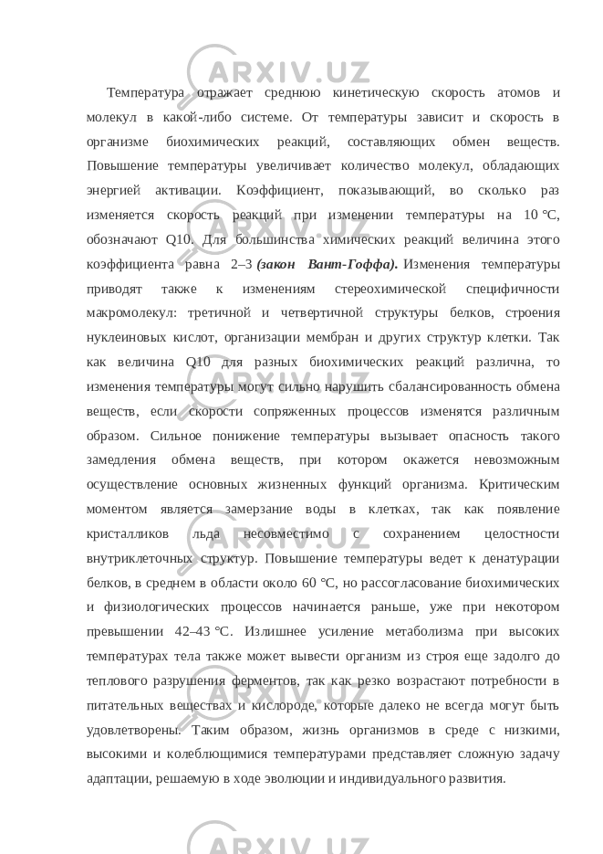 Температура отражает среднюю кинетическую скорость атомов и молекул в какой-либо системе. От температуры зависит и скорость в организме биохимических реакций, составляющих обмен веществ. Повышение температуры увеличивает количество молекул, обладающих энергией активации. Коэффициент, показывающий, во сколько раз изменяется скорость реакций при изменении температуры на 10   °C, обозначают Q10. Для большинства химических реакций величина этого коэффициента равна 2–3   (закон Вант-Гоффа).   Изменения температуры приводят также к изменениям стереохимической специфичности макромолекул: третичной и четвертичной структуры белков, строения нуклеиновых кислот, организации мембран и других структур клетки. Так как величина Q10 для разных биохимических реакций различна, то изменения температуры могут сильно нарушить сбалансированность обмена веществ, если скорости сопряженных процессов изменятся различным образом. Сильное понижение температуры вызывает опасность такого замедления обмена веществ, при котором окажется невозможным осуществление основных жизненных функций организма. Критическим моментом является замерзание воды в клетках, так как появление кристалликов льда несовместимо с сохранением целостности внутриклеточных структур. Повышение температуры ведет к денатурации белков, в среднем в области около 60   °C, но рассогласование биохимических и физиологических процессов начинается раньше, уже при некотором превышении 42–43   °C. Излишнее усиление метаболизма при высоких температурах тела также может вывести организм из строя еще задолго до теплового разрушения ферментов, так как резко возрастают потребности в питательных веществах и кислороде, которые далеко не всегда могут быть удовлетворены. Таким образом, жизнь организмов в среде с низкими, высокими и колеблющимися температурами представляет сложную задачу адаптации, решаемую в ходе эволюции и индивидуального развития. 