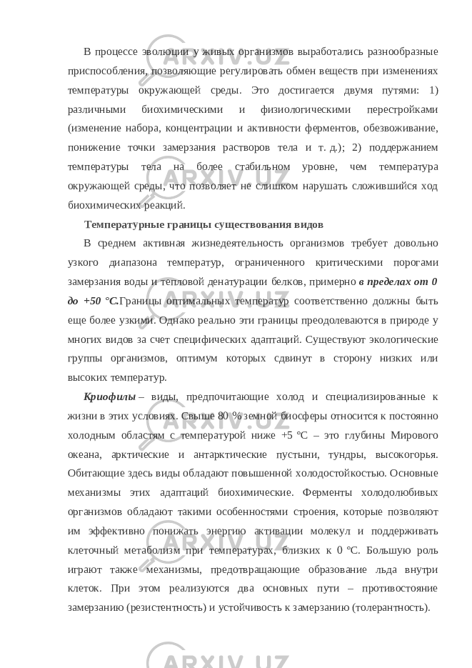 В процессе эволюции у живых организмов выработались разнообразные приспособления, позволяющие регулировать обмен веществ при изменениях температуры окружающей среды. Это достигается двумя путями: 1) различными биохимическими и физиологическими перестройками (изменение набора, концентрации и активности ферментов, обезвоживание, понижение точки замерзания растворов тела и т.   д.); 2) поддержанием температуры тела на более стабильном уровне, чем температура окружающей среды, что позволяет не слишком нарушать сложившийся ход биохимических реакций. Температурные границы существования видов В среднем активная жизнедеятельность организмов требует довольно узкого диапазона температур, ограниченного критическими порогами замерзания воды и тепловой денатурации белков, примерно   в пределах от 0 до +50   °C. Границы оптимальных температур соответственно должны быть еще более узкими. Однако реально эти границы преодолеваются в природе у многих видов за счет специфических адаптаций. Существуют экологические группы организмов, оптимум которых сдвинут в сторону низких или высоких температур. Криофилы   – виды, предпочитающие холод и специализированные к жизни в этих условиях. Свыше 80   % земной биосферы относится к постоянно холодным областям с температурой ниже +5   °C – это глубины Мирового океана, арктические и антарктические пустыни, тундры, высокогорья. Обитающие здесь виды обладают повышенной холодостойкостью. Основные механизмы этих адаптаций биохимические. Ферменты холодолюбивых организмов обладают такими особенностями строения, которые позволяют им эффективно понижать энергию активации молекул и поддерживать клеточный метаболизм при температурах, близких к 0   °C. Большую роль играют также механизмы, предотвращающие образование льда внутри клеток. При этом реализуются два основных пути – противостояние замерзанию (резистентность) и устойчивость к замерзанию (толерантность). 