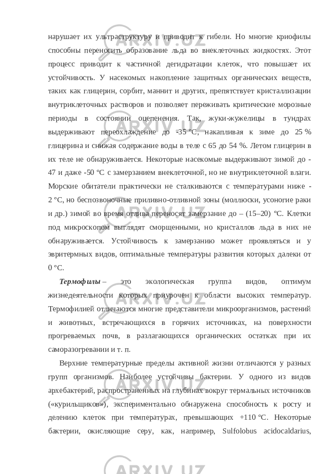 нарушает их ультраструктуру и приводит к гибели. Но многие криофилы способны переносить образование льда во внеклеточных жидкостях. Этот процесс приводит к частичной дегидратации клеток, что повышает их устойчивость. У насекомых накопление защитных органических веществ, таких как глицерин, сорбит, маннит и других, препятствует кристаллизации внутриклеточных растворов и позволяет переживать критические морозные периоды в состоянии оцепенения. Так, жуки-жужелицы в тундрах выдерживают переохлаждение до -35   °C, накапливая к зиме до 25   % глицерина и снижая содержание воды в теле с 65 до 54   %. Летом глицерин в их теле не обнаруживается. Некоторые насекомые выдерживают зимой до - 47 и даже -50   °C с замерзанием внеклеточной, но не внутриклеточной влаги. Морские обитатели практически не сталкиваются с температурами ниже - 2   °C, но беспозвоночные приливно-отливной зоны (моллюски, усоногие раки и др.) зимой во время отлива переносят замерзание до – (15–20) °С. Клетки под микроскопом выглядят сморщенными, но кристаллов льда в них не обнаруживается. Устойчивость к замерзанию может проявляться и у эвритермных видов, оптимальные температуры развития которых далеки от 0   °C. Термофилы   – это экологическая группа видов, оптимум жизнедеятельности которых приурочен к области высоких температур. Термофилией отличаются многие представители микроорганизмов, растений и животных, встречающихся в горячих источниках, на поверхности прогреваемых почв, в разлагающихся органических остатках при их саморазогревании и т.   п. Верхние температурные пределы активной жизни отличаются у разных групп организмов. Наиболее устойчивы бактерии. У одного из видов архебактерий, распространенных на глубинах вокруг термальных источников («курильщиков»), экспериментально обнаружена способность к росту и делению клеток при температурах, превышающих +110   °C. Некоторые бактерии, окисляющие серу, как, например, Sulfolobus acidocaldarius, 