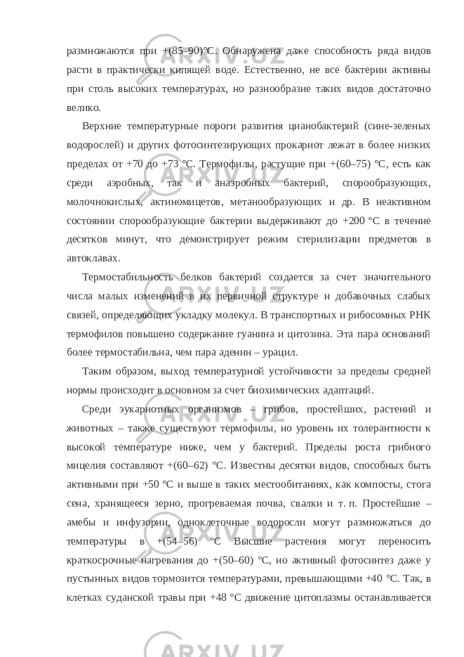 размножаются при +(85–90)°С. Обнаружена даже способность ряда видов расти в практически кипящей воде. Естественно, не все бактерии активны при столь высоких температурах, но разнообразие таких видов достаточно велико. Верхние температурные пороги развития цианобактерий (сине-зеленых водорослей) и других фотосинтезирующих прокариот лежат в более низких пределах от +70 до +73   °C. Термофилы, растущие при +(60–75) °С, есть как среди аэробных, так и анаэробных бактерий, спорообразующих, молочнокислых, актиномицетов, метанообразующих и др. В неактивном состоянии спорообразующие бактерии выдерживают до +200   °C в течение десятков минут, что демонстрирует режим стерилизации предметов в автоклавах. Термостабильность белков бактерий создается за счет значительного числа малых изменений в их первичной структуре и добавочных слабых связей, определяющих укладку молекул. В транспортных и рибосомных РНК термофилов повышено содержание гуанина и цитозина. Эта пара оснований более термостабильна, чем пара аденин – урацил. Таким образом, выход температурной устойчивости за пределы средней нормы происходит в основном за счет биохимических адаптаций. Среди эукариотных организмов – грибов, простейших, растений и животных – также существуют термофилы, но уровень их толерантности к высокой температуре ниже, чем у бактерий. Пределы роста грибного мицелия составляют +(60–62) °С. Известны десятки видов, способных быть активными при +50   °C и выше в таких местообитаниях, как компосты, стога сена, хранящееся зерно, прогреваемая почва, свалки и т.   п. Простейшие – амебы и инфузории, одноклеточные водоросли могут размножаться до температуры в +(54–56) °С Высшие растения могут переносить краткосрочные нагревания до +(50–60) °С, но активный фотосинтез даже у пустынных видов тормозится температурами, превышающими +40   °C. Так, в клетках суданской травы при +48   °C движение цитоплазмы останавливается 