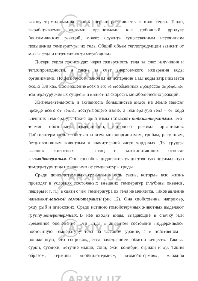 закону термодинамики, часть энергии рассеивается в виде тепла. Тепло, вырабатываемое живыми организмами как побочный продукт биохимических реакций, может служить существенным источником повышения температуры их тела. Общий объем теплопродукции зависит от массы тела и интенсивности метаболизма. Потери тепла происходят через поверхность тела за счет излучения и теплопроводности, а также за счет энергоемкого испарения воды организмами. По физическим законам на испарение 1   мл воды затрачивается около 539 кал. Соотношение всех этих теплообменных процессов определяет температуру живых существ и влияет на скорость метаболических реакций. Жизнедеятельность и активность большинства видов на Земле зависят прежде всего от тепла, поступающего извне, а температура тела – от хода внешних температур. Такие организмы называют   пойкилотермными.   Этот термин обозначает изменчивость теплового режима организмов. Пойкилотермность свойственна всем микроорганизмам, грибам, растениям, беспозвоночным животным и значительной части хордовых. Две группы высших животных – птиц и млекопитающих относят к   гомойотермным.   Они способны поддерживать постоянную оптимальную температуру тела независимо от температуры среды. Среди пойкилотермных организмов есть такие, которые всю жизнь проводят в условиях постоянных внешних температур (глубины океанов, пещеры и т.   п.), в связи с чем температура их тела не меняется. Такое явление называют   ложной гомойотермией   (рис.   12). Она свойственна, например, ряду рыб и иглокожих. Среди истинно гомойотермных животных выделяют группу   гетеротермных.   В нее входят виды, впадающие в спячку или временное оцепенение. Эти виды в активном состоянии поддерживают постоянную температуру тела на высоком уровне, а в неактивном – пониженную, что сопровождается замедлением обмена веществ. Таковы сурки, суслики, летучие мыши, сони, ежи, колибри, стрижи и др. Таким образом, термины «пойкилотермия», «гомойотермия», «ложная 