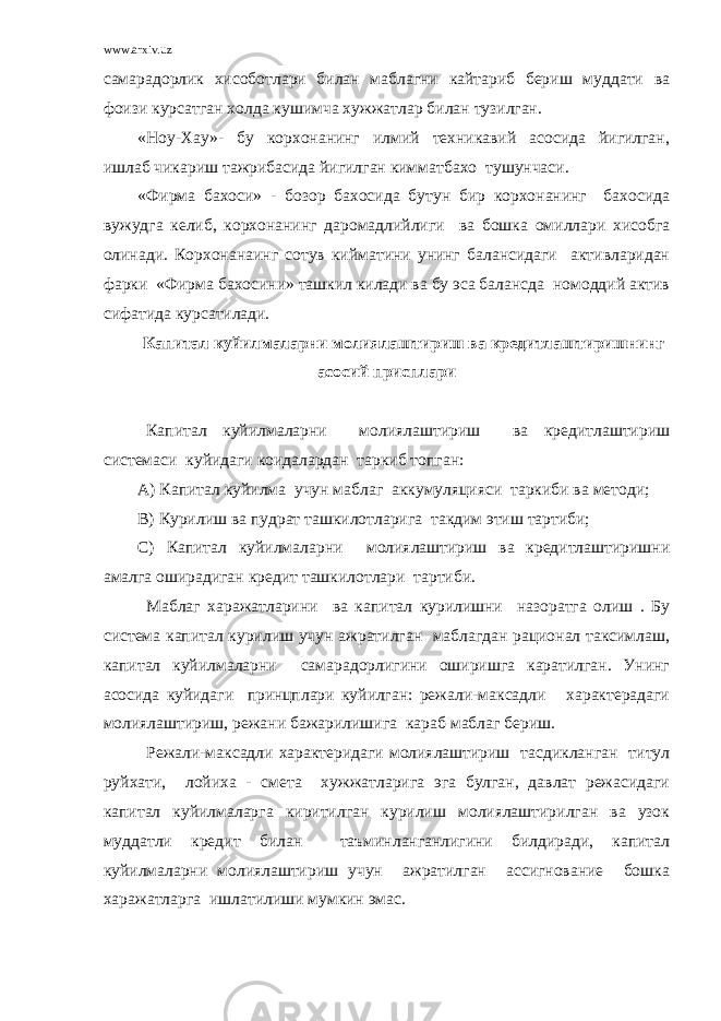 www.arxiv.uz самарадорлик хисоботлари билан маблагни кайтариб бериш муддати ва фоизи курсатган холда кушимча хужжатлар билан тузилган. «Ноу-Хау»- бу корхонанинг илмий техникавий асосида йигилган, ишлаб чикариш тажрибасида йигилган кимматбахо тушунчаси. «Фирма бахоси» - бозор бахосида бутун бир корхонанинг бахосида вужудга келиб, корхонанинг даромадлийлиги ва бошка омиллари хисобга олинади. Корхонанаинг сотув кийматини унинг балансидаги активларидан фарки «Фирма бахосини» ташкил килади ва бу эса балансда номоддий актив сифатида курсатилади. Капитал куйилмаларни молиялаштириш ва кредитлаштиришнинг асосий присплари Капитал куйилмаларни молиялаштириш ва кредитлаштириш системаси куйидаги коидалардан таркиб топган: А) Капитал куйилма учун маблаг аккумуляцияси таркиби ва методи; В) Курилиш ва пудрат ташкилотларига такдим этиш тартиби; С) Капитал куйилмаларни молиялаштириш ва кредитлаштиришни амалга оширадиган кредит ташкилотлари тартиби. Маблаг харажатларини ва капитал курилишни назоратга олиш . Бу система капитал курилиш учун ажратилган маблагдан рационал таксимлаш, капитал куйилмаларни самарадорлигини оширишга каратилган. Унинг асосида куйидаги принцплари куйилган: режали-максадли характерадаги молиялаштириш, режани бажарилишига караб маблаг бериш. Режали-максадли характеридаги молиялаштириш тасдикланган титул руйхати, лойиха - смета хужжатларига эга булган, давлат режасидаги капитал куйилмаларга киритилган курилиш молиялаштирилган ва узок муддатли кредит билан таъминланганлигини билдиради, капитал куйилмаларни молиялаштириш учун ажратилган ассигнование бошка харажатларга ишлатилиши мумкин эмас. 