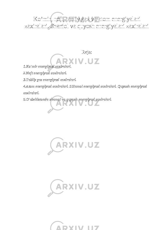 Ko’mir, neft, tabiiy gaz va atom energiyalari zaxiralari. Shamol va quyosh energiyalari zaxiralari Reja: 1.Ko’mir energiyasi zaxiralari. 2.Neft energiyasi zaxiralari. 3.Tabiiy gaz energiyasi zaxiralari. 4.Atom energiyasi zaxiralari. SHamol energiyasi zaxiralari. Quyosh energiyasi zaxiralari. 5.O’zbekistonda shamol va quyosh energiyasi zaxiralari. 
