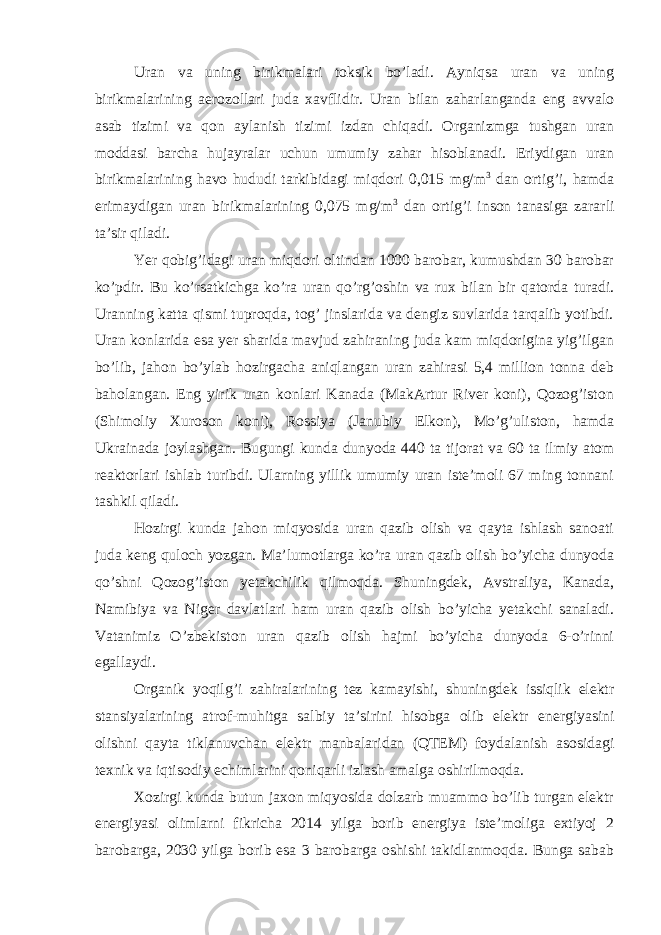 Uran va uning birikmalari toksik bo’ladi. Ayniqsa uran va uning birikmalarining aerozollari juda xavflidir. Uran bilan zaharlanganda eng avvalo asab tizimi va qon aylanish tizimi izdan chiqadi. Organizmga tushgan uran moddasi barcha hujayralar uchun umumiy zahar hisoblanadi. Eriydigan uran birikmalarining havo hududi tarkibidagi miqdori 0,015 mg/m 3 dan ortig’i, hamda erimaydigan uran birikmalarining 0,075 mg/m 3 dan ortig’i inson tanasiga zararli ta’sir qiladi. Yer qobig’idagi uran miqdori oltindan 1000 barobar, kumushdan 30 barobar ko’pdir. Bu ko’rsatkichga ko’ra uran qo’rg’oshin va rux bilan bir qatorda turadi. Uranning katta qismi tuproqda, tog’ jinslarida va dengiz suvlarida tarqalib yotibdi. Uran konlarida esa yer sharida mavjud zahiraning juda kam miqdorigina yig’ilgan bo’lib, jahon bo’ylab hozirgacha aniqlangan uran zahirasi 5,4 million tonna deb baholangan. Eng yirik uran konlari Kanada (MakArtur River koni), Qozog’iston (Shimoliy Xuroson koni), Rossiya (Janubiy Elkon), Mo’g’uliston, hamda Ukrainada joylashgan. Bugungi kunda dunyoda 440 ta tijorat va 60 ta ilmiy atom reaktorlari ishlab turibdi. Ularning yillik umumiy uran iste’moli 67 ming tonnani tashkil qiladi. Hozirgi kunda jahon miqyosida uran qazib olish va qayta ishlash sanoati juda keng quloch yozgan. Ma’lumotlarga ko’ra uran qazib olish bo’yicha dunyoda qo’shni Qozog’iston yetakchilik qilmoqda. Shuningdek, Avstraliya, Kanada, Namibiya va Niger davlatlari ham uran qazib olish bo’yicha yetakchi sanaladi. Vatanimiz O’zbekiston uran qazib olish hajmi bo’yicha dunyoda 6-o’rinni egallaydi. Organik yoqilg’i zahiralarining tez kamayishi, shuningdek issiqlik elektr stansiyalarining atrof-muhitga salbiy ta’sirini hisobga olib elektr energiyasini olishni qayta tiklanuvchan elektr manbalaridan (QTEM) foydalanish asosidagi texnik va iqtisodiy echimlarini qoniqarli izlash amalga oshirilmoqda. Xozirgi kunda butun jaxon miqyosida dolzarb muammo bo’lib turgan elektr energiyasi olimlarni fikricha 2014 yilga borib energiya iste’moliga extiyoj 2 barobarga, 2030 yilga borib esa 3 barobarga oshishi takidlanmoqda. Bunga sabab 