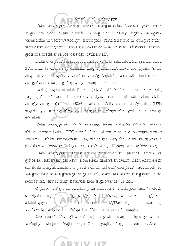 1. Ko’mir. Neft. Tabiiy gaz Elektr energiyasi boshqa turdagi energiyalardan bevosita yoki oraliq o’zgartirish yo’li orqali olinadi. Buning uchun tabiiy organik energetik resurslardan va yadroviy yoqilg’i, shuningdek, qayta tiklanuvchan energiyalardan, ya’ni daryolarning oqimi, sharshalar, okean oqimlari, quyosh radiatsiyasi, shamol, geotermal massalar va boshqalardan foydalaniladi. Elektr energiyasidan sanoat va qishloq xo’jalik sohalarida, transportda, aloqa tizimlarida, fanda maishiy xizmatda keng foydalaniladi. Elektr energiyasini ishlab chiqarish va uni tarqatish energetika sohasiga tegishli hisoblanadi. Shuning uchun energetika xalq xo’jaligining asosiy tarmog’i hisoblanadi. Hozirgi vaqtda mamlakatimizning elektrlashtirish tizimini yaratish va xalq ho’jaligini turli sohalarini elektr energiyasi bilan ta’minlash uchun elektr energiyasining ko’p qismi (80% atrofida) issiqlik elektr stansiyalarida (IES) organik yoqilg’ining kimyoviy energiyasini o’zgartirish yo’li bilan amalga oshiriladi. Elektr energiyasini ishlab chiqarish hajmi bo’yicha ikkinchi o’rinda gidroelektrostansiyalar (GES) turadi. Bunda gidroturbinalar va gidrogeneratorlar yordamida elektr energiyasiga o’zgartiriladigan daryolar oqimi energiyasidan foydalaniladi (masalan, Volga GESi, Bratsk GESi, CHorvoq GESi va boshqalar). Elektr energiyasini asosiy ishlab chiqaruvchilari qatorida issiqlik va gidroelektr stansiyalaridan keyin atom elektr stansiyalari (AES) turadi. Atom elektr stansiyalarining birlamchi energiyasi atomlar yadrolari energiyasi hisoblanadi. Bu energiya issiqlik energiyasiga o’zgartiriladi, keyin esa elektr energiyasini olish sxemasi esa, issiqlik elektr stansiyasi sxemasiga o’xshash bo’ladi. Organik yoqilg’i zahiralarining tez kamayishi, shuningdek issiqlik elektr stansiyalarining atrof-muhitga salbiy ta’sirini hisobga olib elektr energiyasini olishni qayta tiklanuvchan elektr manbalaridan (QTEM) foydalanish asosidagi texnik va iqtisodiy echimlarini qoniqarli izlash amalga oshirilmoqda. Gaz sanoati. Yoqilg’i sanoatining eng yosh tarmog’i bo’lgan gaz sanoati keyingi yillarda jadal rivojlanmoqda. Gaz — yoqilg’ining juda arzon turi. Gazdan 