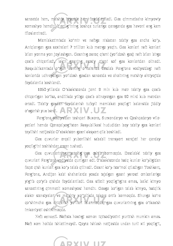 sanoatda ham, maishiy hayotda ham foydalaniladi. Gaz qimmatbaho kimyoviy xomashyo hamdir. Yoqilg’ining boshqa turlariga qaraganda gaz havoni eng kam ifloslantiradi. Mamlakatimizda ko’mir va neftga nisbatan tabiiy gaz ancha ko’p. Aniqlangan gaz zaxiralari 2 trillion kub metrga yaqin. Gaz konlari neft konlari bilan yonma-yon joylashgan. Gazning ozroq qismi (yo’ldosh gaz) neft bilan birga qazib chiqariladi, lekin gazning asosiy qismi sof gaz konlaridan olinadi. Respublikamizda o’tgan asming o’rtalarida dastlab Farg’ona vodiysidagi neft konlarida uchraydigan yo’ldosh gazdan sanoatda va aholining maishiy ehtiyojida foydalanila boshlandi. 1950-yillarda O’zbekistonda jami 9 mln kub metr tabiiy gaz qazib chiqarilgan bo’Isa, endilikda yiliga qazib olinayotgan gaz 60 mlrd kub metrdan ortadi. Tabiiy gazdan foydalanish tufayli mamlakat yoqilg’i balansida jiddiy o’zgarish yuz berdi. Farg’ona vodiysidan tashqari Buxoro, Surxondaryo va Qashqadaryo vilo- yatlari hamda Qoraqalpog’iston Respublikasi hududidan boy tabiiy gaz konlari topilishi natijasida O`zbekiston gazni eksport qila boshladi. Gaz quvurlar orqali yuborilishi sababli transport xarajati har qanday yoqilg’ini tashishdan arzon tushadi. Gaz quvurlarining uzunligi tez oshib bormoqda. Dastlabki tabiiy gaz quvurlari Farg’ona vodiysida qurilgan edi. 0’zbekistonda issiq kunlar ko’pligidan faqat qish kunlari gaz ko’p talab qilinadi. Gazni ko’p iste’mol qiladigan Toshkent, Farg’ona, Andijon kabi shaharlarda yozda tejalgan gazni yerosti omborlariga yig’ib qo’yib qishda foydalaniladi. Gaz sifatli yoqilg’igina emas, balki kimyo sanoatining qimmatli xomashyosi hamdir. Gazga bo’lgan talab kimyo, issiqlik elektr stansiyalari va maishiy xo’jalikda tobora ortib bormoqda. Shunga ko’ra qo’shimcha gaz chiqarish yo’llari izlanmoqda, gaz quvurlarining gaz o’tkazish imkoniyati oshirilmoqda. Neft sanoati. Neftsiz hozirgi zamon iqtisodiyotini yuritish mumkin emas. Neft xom holida ishlatilmaydi. Qayta ishlash natijasida undan turli xil yoqilg’i, 