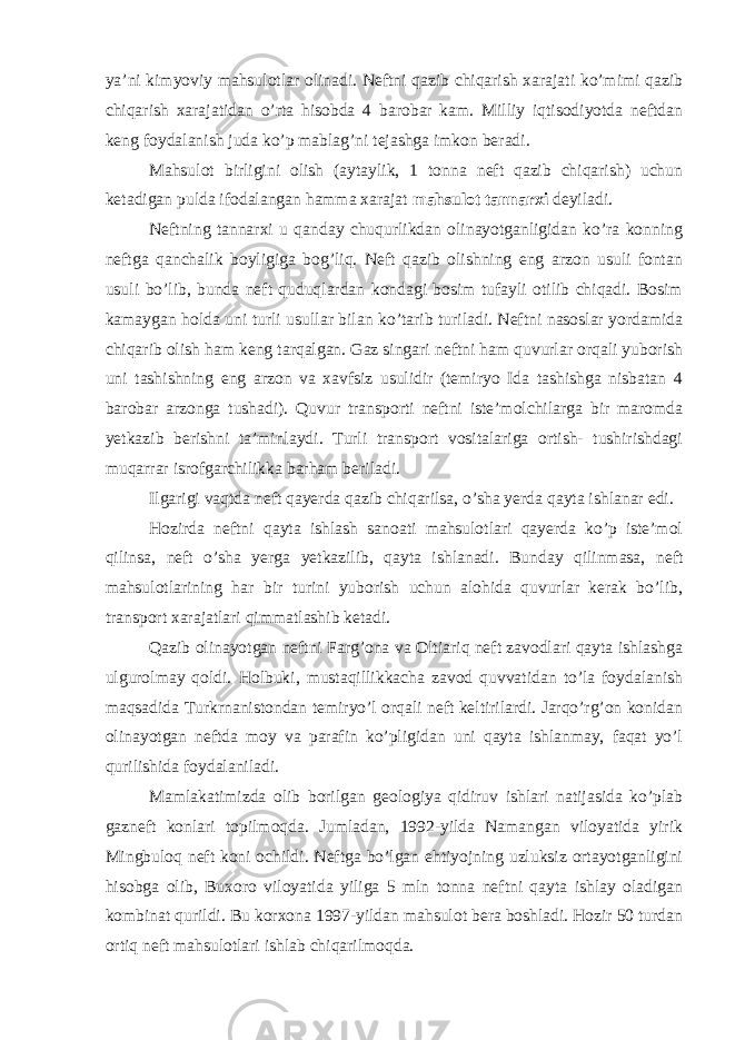 ya’ni kimyoviy mahsulotlar olinadi. Neftni qazib chiqarish xarajati ko’mimi qazib chiqarish xarajatidan o’rta hisobda 4 barobar kam. Milliy iqtisodiyotda neftdan keng foydalanish juda ko’p mablag’ni tejashga imkon beradi. Mahsulot birligini olish (aytaylik, 1 tonna neft qazib chiqarish) uchun ketadigan pulda ifodalangan hamma xarajat mahsulot tannarxi deyiladi. Neftning tannarxi u qanday chuqurlikdan olinayotganligidan ko’ra konning neftga qanchalik boyligiga bog’liq. Neft qazib olishning eng arzon usuli fontan usuli bo’lib, bunda neft quduqlardan kondagi bosim tufayli otilib chiqadi. Bosim kamaygan holda uni turli usullar bilan ko’tarib turiladi. Neftni nasoslar yordamida chiqarib olish ham keng tarqalgan. Gaz singari neftni ham quvurlar orqali yuborish uni tashishning eng arzon va xavfsiz usulidir (temiryo Ida tashishga nisbatan 4 barobar arzonga tushadi). Quvur transporti neftni iste’molchilarga bir maromda yetkazib berishni ta’minlaydi. Turli transport vositalariga ortish- tushirishdagi muqarrar isrofgarchilikka barham beriladi. Ilgarigi vaqtda neft qayerda qazib chiqarilsa, o’sha yerda qayta ishlanar edi. Hozirda neftni qayta ishlash sanoati mahsulotlari qayerda ko’p iste’mol qilinsa, neft o’sha yerga yetkazilib, qayta ishlanadi. Bunday qilinmasa, neft mahsulotlarining har bir turini yuborish uchun alohida quvurlar kerak bo’lib, transport xarajatlari qimmatlashib ketadi. Qazib olinayotgan neftni Farg’ona va Oltiariq neft zavodlari qayta ishlashga ulgurolmay qoldi. Holbuki, mustaqillikkacha zavod quvvatidan to’la foydalanish maqsadida Turkrnanistondan temiryo’l orqali neft keltirilardi. Jarqo’rg’on konidan olinayotgan neftda moy va parafin ko’pligidan uni qayta ishlanmay, faqat yo’l qurilishida foydalaniladi. Mamlakatimizda olib borilgan geologiya qidiruv ishlari natijasida ko’plab gazneft konlari topilmoqda. Jumladan, 1992-yilda Namangan viloyatida yirik Mingbuloq neft koni ochildi. Neftga bo’lgan ehtiyojning uzluksiz ortayotganligini hisobga olib, Buxoro viloyatida yiliga 5 mln tonna neftni qayta ishlay oladigan kombinat qurildi. Bu korxona 1997-yildan mahsulot bera boshladi. Hozir 50 turdan ortiq neft mahsulotlari ishlab chiqarilmoqda. 