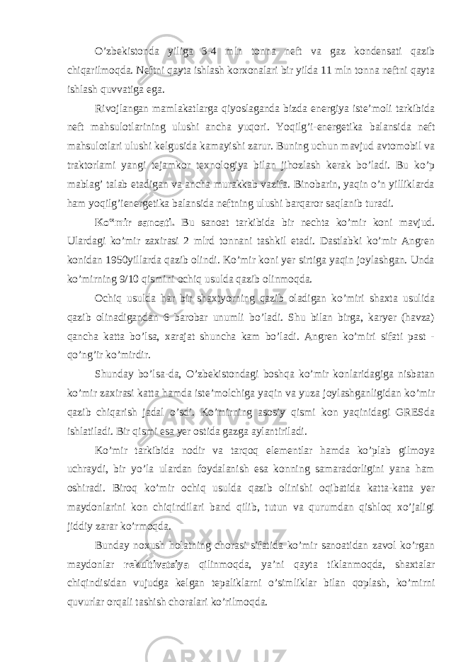 O’zbekistonda yiliga 3-4 mln tonna neft va gaz kondensati qazib chiqarilmoqda. Neftni qayta ishlash korxonalari bir yilda 11 mln tonna neftni qayta ishlash quvvatiga ega. Rivojlangan mamlakatlarga qiyoslaganda bizda energiya iste’moli tarkibida neft mahsulotlarining ulushi ancha yuqori. Yoqilg’i-energetika balansida neft mahsulotlari ulushi kelgusida kamayishi zarur. Buning uchun mavjud avtomobil va traktorlami yangi tejamkor texnologiya bilan jihozlash kerak bo’ladi. Bu ko’p mablag’ talab etadigan va ancha murakkab vazifa. Binobarin, yaqin o’n yilliklarda ham yoqilg’ienergetika balansida neftning ulushi barqaror saqlanib turadi. Ko‟mir sanoati. Bu sanoat tarkibida bir nechta ko’mir koni mavjud. Ulardagi ko’mir zaxirasi 2 mlrd tonnani tashkil etadi. Dastlabki ko’mir Angren konidan 1950yillarda qazib olindi. Ko’mir koni yer sirtiga yaqin joylashgan. Unda ko’mirning 9/10 qismini ochiq usulda qazib olinmoqda. Ochiq usulda har bir shaxtyorning qazib oladigan ko’miri shaxta usulida qazib olinadigandan 6 barobar unumli bo’ladi. Shu bilan birga, karyer (havza) qancha katta bo’lsa, xarajat shuncha kam bo’ladi. Angren ko’miri sifati past - qo’ng’ir ko’mirdir. Shunday bo’lsa-da, O’zbekistondagi boshqa ko’mir konlaridagiga nisbatan ko’mir zaxirasi katta hamda iste’molchiga yaqin va yuza joylashganligidan ko’mir qazib chiqarish jadal o’sdi. Ko’mirning asosiy qismi kon yaqinidagi GRESda ishlatiladi. Bir qismi esa yer ostida gazga aylantiriladi. Ko’mir tarkibida nodir va tarqoq elementlar hamda ko’plab gilmoya uchraydi, bir yo’la ulardan foydalanish esa konning samaradorligini yana ham oshiradi. Biroq ko’mir ochiq usulda qazib olinishi oqibatida katta-katta yer maydonlarini kon chiqindilari band qilib, tutun va qurumdan qishloq xo’jaligi jiddiy zarar ko’rmoqda. Bunday noxush holatning chorasi sifatida ko’mir sanoatidan zavol ko’rgan maydonlar rekultivatsiya qilinmoqda, ya’ni qayta tiklanmoqda, shaxtalar chiqindisidan vujudga kelgan tepaliklarni o’simliklar bilan qoplash, ko’mirni quvurlar orqali tashish choralari ko’rilmoqda. 