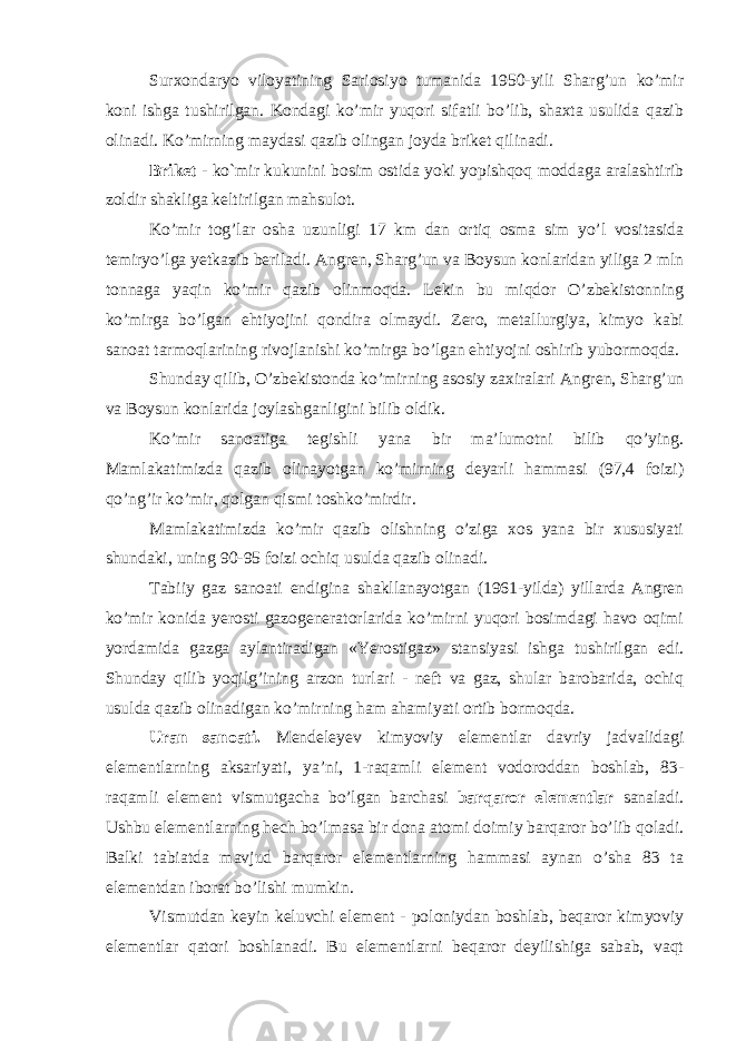 Surxondaryo viloyatining Sariosiyo tumanida 1950-yili Sharg’un ko’mir koni ishga tushirilgan. Kondagi ko’mir yuqori sifatli bo’lib, shaxta usulida qazib olinadi. Ko’mirning maydasi qazib olingan joyda briket qilinadi. Briket - ko`mir kukunini bosim ostida yoki yopishqoq moddaga aralashtirib zoldir shakliga keltirilgan mahsulot. Ko’mir tog’lar osha uzunligi 17 km dan ortiq osma sim yo’l vositasida temiryo’lga yetkazib beriladi. Angren, Sharg’un va Boysun konlaridan yiliga 2 mln tonnaga yaqin ko’mir qazib olinmoqda. Lekin bu miqdor O’zbekistonning ko’mirga bo’lgan ehtiyojini qondira olmaydi. Zero, metallurgiya, kimyo kabi sanoat tarmoqlarining rivojlanishi ko’mirga bo’lgan ehtiyojni oshirib yubormoqda. Shunday qilib, O’zbekistonda ko’mirning asosiy zaxiralari Angren, Sharg’un va Boysun konlarida joylashganligini bilib oldik. Ko’mir sanoatiga tegishli yana bir ma’lumotni bilib qo’ying. Mamlakatimizda qazib olinayotgan ko’mirning deyarli hammasi (97,4 foizi) qo’ng’ir ko’mir, qolgan qismi toshko’mirdir. Mamlakatimizda ko’mir qazib olishning o’ziga xos yana bir xususiyati shundaki, uning 90-95 foizi ochiq usulda qazib olinadi. Tabiiy gaz sanoati endigina shakllanayotgan (1961-yilda) yillarda Angren ko’mir konida yerosti gazogeneratorlarida ko’mirni yuqori bosimdagi havo oqimi yordamida gazga aylantiradigan «Yerostigaz» stansiyasi ishga tushirilgan edi. Shunday qilib yoqilg’ining arzon turlari - neft va gaz, shular barobarida, ochiq usulda qazib olinadigan ko’mirning ham ahamiyati ortib bormoqda. Uran sanoati. Mendeleyev kimyoviy elementlar davriy jadvalidagi elementlarning aksariyati, ya’ni, 1-raqamli element vodoroddan boshlab, 83- raqamli element vismutgacha bo’lgan barchasi barqaror elementlar sanaladi. Ushbu elementlarning hech bo’lmasa bir dona atomi doimiy barqaror bo’lib qoladi. Balki tabiatda mavjud barqaror elementlarning hammasi aynan o’sha 83 ta elementdan iborat bo’lishi mumkin. Vismutdan keyin keluvchi element - poloniydan boshlab, beqaror kimyoviy elementlar qatori boshlanadi. Bu elementlarni beqaror deyilishiga sabab, vaqt 