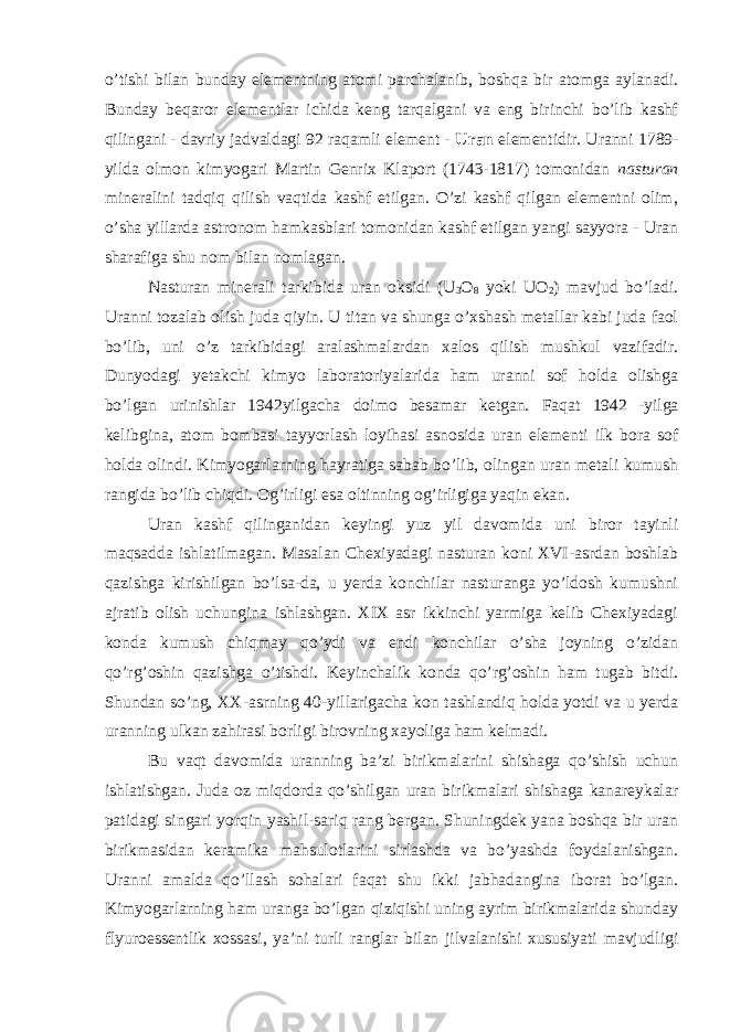 o’tishi bilan bunday elementning atomi parchalanib, boshqa bir atomga aylanadi. Bunday beqaror elementlar ichida keng tarqalgani va eng birinchi bo’lib kashf qilingani - davriy jadvaldagi 92 raqamli element - Uran elementidir. Uranni 1789- yilda olmon kimyogari Martin Genrix Klaport (1743-1817) tomonidan nasturan mineralini tadqiq qilish vaqtida kashf etilgan. O’zi kashf qilgan elementni olim, o’sha yillarda astronom hamkasblari tomonidan kashf etilgan yangi sayyora - Uran sharafiga shu nom bilan nomlagan. Nasturan minerali tarkibida uran oksidi (U 3 O 8 yoki UO 2 ) mavjud bo’ladi. Uranni tozalab olish juda qiyin. U titan va shunga o’xshash metallar kabi juda faol bo’lib, uni o’z tarkibidagi aralashmalardan xalos qilish mushkul vazifadir. Dunyodagi yetakchi kimyo laboratoriyalarida ham uranni sof holda olishga bo’lgan urinishlar 1942yilgacha doimo besamar ketgan. Faqat 1942 -yilga kelibgina, atom bombasi tayyorlash loyihasi asnosida uran elementi ilk bora sof holda olindi. Kimyogarlarning hayratiga sabab bo’lib, olingan uran metali kumush rangida bo’lib chiqdi. Og’irligi esa oltinning og’irligiga yaqin ekan. Uran kashf qilinganidan keyingi yuz yil davomida uni biror tayinli maqsadda ishlatilmagan. Masalan Chexiyadagi nasturan koni XVI-asrdan boshlab qazishga kirishilgan bo’lsa-da, u yerda konchilar nasturanga yo’ldosh kumushni ajratib olish uchungina ishlashgan. XIX asr ikkinchi yarmiga kelib Chexiyadagi konda kumush chiqmay qo’ydi va endi konchilar o’sha joyning o’zidan qo’rg’oshin qazishga o’tishdi. Keyinchalik konda qo’rg’oshin ham tugab bitdi. Shundan so’ng, XX-asrning 40-yillarigacha kon tashlandiq holda yotdi va u yerda uranning ulkan zahirasi borligi birovning xayoliga ham kelmadi. Bu vaqt davomida uranning ba’zi birikmalarini shishaga qo’shish uchun ishlatishgan. Juda oz miqdorda qo’shilgan uran birikmalari shishaga kanareykalar patidagi singari yorqin yashil-sariq rang bergan. Shuningdek yana boshqa bir uran birikmasidan keramika mahsulotlarini sirlashda va bo’yashda foydalanishgan. Uranni amalda qo’llash sohalari faqat shu ikki jabhadangina iborat bo’lgan. Kimyogarlarning ham uranga bo’lgan qiziqishi uning ayrim birikmalarida shunday flyuroessentlik xossasi, ya’ni turli ranglar bilan jilvalanishi xususiyati mavjudligi 